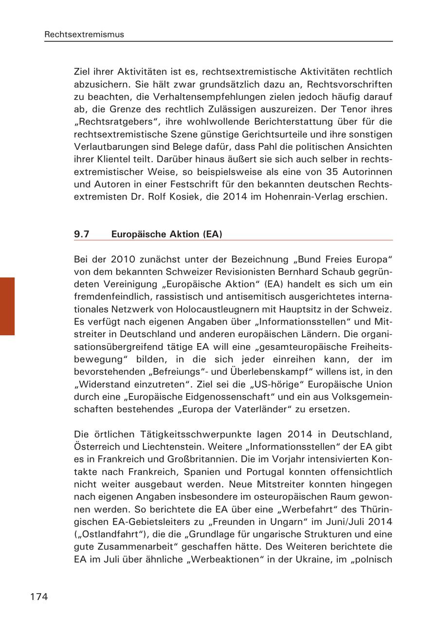 Rechtsextremismus Ziel ihrer Aktivitäten ist es, rechtsextremistische Aktivitäten rechtlich abzusichern. Sie hält zwar grundsätzlich dazu an, Rechtsvorschriften zu beachten, die Verhaltensempfehlungen zielen jedoch häufig darauf ab, die Grenze des rechtlich Zulässigen auszureizen. Der Tenor ihres "Rechtsratgebers", ihre wohlwollende Berichterstattung über für die rechtsextremistische Szene günstige Gerichtsurteile und ihre sonstigen Verlautbarungen sind Belege dafür, dass Pahl die politischen Ansichten ihrer Klientel teilt. Darüber hinaus äußert sie sich auch selber in rechtsextremistischer Weise, so beispielsweise als eine von 35 Autorinnen und Autoren in einer Festschrift für den bekannten deutschen Rechtsextremisten Dr. Rolf Kosiek, die 2014 im Hohenrain-Verlag erschien. 9.7 Europäische Aktion (EA) Bei der 2010 zunächst unter der Bezeichnung "Bund Freies Europa" von dem bekannten Schweizer Revisionisten Bernhard Schaub gegründeten Vereinigung "Europäische Aktion" (EA) handelt es sich um ein fremdenfeindlich, rassistisch und antisemitisch ausgerichtetes internationales Netzwerk von Holocaustleugnern mit Hauptsitz in der Schweiz. Es verfügt nach eigenen Angaben über "Informationsstellen" und Mitstreiter in Deutschland und anderen europäischen Ländern. Die organisationsübergreifend tätige EA will eine "gesamteuropäische Freiheitsbewegung" bilden, in die sich jeder einreihen kann, der im bevorstehenden "Befreiungs"und Überlebenskampf" willens ist, in den "Widerstand einzutreten". Ziel sei die "US-hörige" Europäische Union durch eine "Europäische Eidgenossenschaft" und ein aus Volksgemeinschaften bestehendes "Europa der Vaterländer" zu ersetzen. Die örtlichen Tätigkeitsschwerpunkte lagen 2014 in Deutschland, Österreich und Liechtenstein. Weitere "Informationsstellen" der EA gibt es in Frankreich und Großbritannien. Die im Vorjahr intensivierten Kontakte nach Frankreich, Spanien und Portugal konnten offensichtlich nicht weiter ausgebaut werden. Neue Mitstreiter konnten hingegen nach eigenen Angaben insbesondere im osteuropäischen Raum gewonnen werden. So berichtete die EA über eine "Werbefahrt" des Thüringischen EA-Gebietsleiters zu "Freunden in Ungarn" im Juni/Juli 2014 ("Ostlandfahrt"), die die "Grundlage für ungarische Strukturen und eine gute Zusammenarbeit" geschaffen hätte. Des Weiteren berichtete die EA im Juli über ähnliche "Werbeaktionen" in der Ukraine, im "polnisch 174