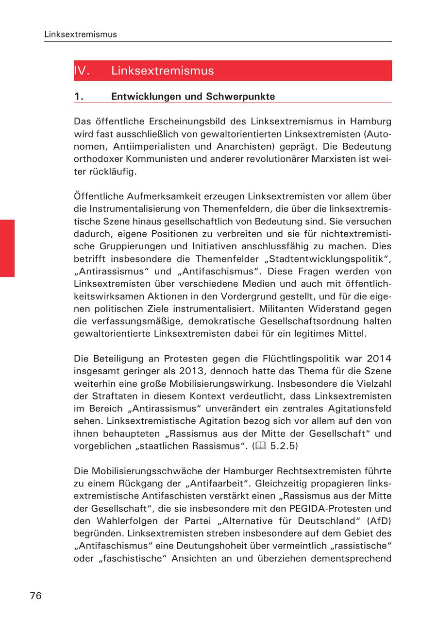 Linksextremismus IV. Linksextremismus 1. Entwicklungen und Schwerpunkte Das öffentliche Erscheinungsbild des Linksextremismus in Hamburg wird fast ausschließlich von gewaltorientierten Linksextremisten (Autonomen, Antiimperialisten und Anarchisten) geprägt. Die Bedeutung orthodoxer Kommunisten und anderer revolutionärer Marxisten ist weiter rückläufig. Öffentliche Aufmerksamkeit erzeugen Linksextremisten vor allem über die Instrumentalisierung von Themenfeldern, die über die linksextremistische Szene hinaus gesellschaftlich von Bedeutung sind. Sie versuchen dadurch, eigene Positionen zu verbreiten und sie für nichtextremistische Gruppierungen und Initiativen anschlussfähig zu machen. Dies betrifft insbesondere die Themenfelder "Stadtentwicklungspolitik", "Antirassismus" und "Antifaschismus". Diese Fragen werden von Linksextremisten über verschiedene Medien und auch mit öffentlichkeitswirksamen Aktionen in den Vordergrund gestellt, und für die eigenen politischen Ziele instrumentalisiert. Militanten Widerstand gegen die verfassungsmäßige, demokratische Gesellschaftsordnung halten gewaltorientierte Linksextremisten dabei für ein legitimes Mittel. Die Beteiligung an Protesten gegen die Flüchtlingspolitik war 2014 insgesamt geringer als 2013, dennoch hatte das Thema für die Szene weiterhin eine große Mobilisierungswirkung. Insbesondere die Vielzahl der Straftaten in diesem Kontext verdeutlicht, dass Linksextremisten im Bereich "Antirassismus" unverändert ein zentrales Agitationsfeld sehen. Linksextremistische Agitation bezog sich vor allem auf den von ihnen behaupteten "Rassismus aus der Mitte der Gesellschaft" und vorgeblichen "staatlichen Rassismus". ( 5.2.5) Die Mobilisierungsschwäche der Hamburger Rechtsextremisten führte zu einem Rückgang der "Antifaarbeit". Gleichzeitig propagieren linksextremistische Antifaschisten verstärkt einen "Rassismus aus der Mitte der Gesellschaft", die sie insbesondere mit den PEGIDA-Protesten und den Wahlerfolgen der Partei "Alternative für Deutschland" (AfD) begründen. Linksextremisten streben insbesondere auf dem Gebiet des "Antifaschismus" eine Deutungshoheit über vermeintlich "rassistische" oder "faschistische" Ansichten an und überziehen dementsprechend 76