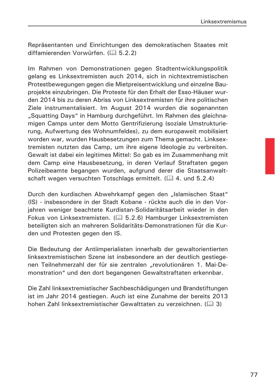 Linksextremismus Repräsentanten und Einrichtungen des demokratischen Staates mit diffamierenden Vorwürfen. ( 5.2.2) Im Rahmen von Demonstrationen gegen Stadtentwicklungspolitik gelang es Linksextremisten auch 2014, sich in nichtextremistischen Protestbewegungen gegen die Mietpreisentwicklung und einzelne Bauprojekte einzubringen. Die Proteste für den Erhalt der Esso-Häuser wurden 2014 bis zu deren Abriss von Linksextremisten für ihre politischen Ziele instrumentalisiert. Im August 2014 wurden die sogenannten "Squatting Days" in Hamburg durchgeführt. Im Rahmen des gleichnamigen Camps unter dem Motto Gentrifizierung (soziale Umstrukturierung, Aufwertung des Wohnumfeldes), zu dem europaweit mobilisiert worden war, wurden Hausbesetzungen zum Thema gemacht. Linksextremisten nutzten das Camp, um ihre eigene Ideologie zu verbreiten. Gewalt ist dabei ein legitimes Mittel: So gab es im Zusammenhang mit dem Camp eine Hausbesetzung, in deren Verlauf Straftaten gegen Polizeibeamte begangen wurden, aufgrund derer die Staatsanwaltschaft wegen versuchten Totschlags ermittelt. ( 4. und 5.2.4) Durch den kurdischen Abwehrkampf gegen den "Islamischen Staat" (IS) - insbesondere in der Stadt Kobane - rückte auch die in den Vorjahren weniger beachtete Kurdistan-Solidaritätsarbeit wieder in den Fokus von Linksextremisten. ( 5.2.6) Hamburger Linksextremisten beteiligten sich an mehreren Solidaritäts-Demonstrationen für die Kurden und Protesten gegen den IS. Die Bedeutung der Antiimperialisten innerhalb der gewaltorientierten linksextremistischen Szene ist insbesondere an der deutlich gestiegenen Teilnehmerzahl der für sie zentralen "revolutionären 1. Mai-Demonstration" und den dort begangenen Gewaltstraftaten erkennbar. Die Zahl linksextremistischer Sachbeschädigungen und Brandstiftungen ist im Jahr 2014 gestiegen. Auch ist eine Zunahme der bereits 2013 hohen Zahl linksextremistischer Gewalttaten zu verzeichnen. ( 3) 77