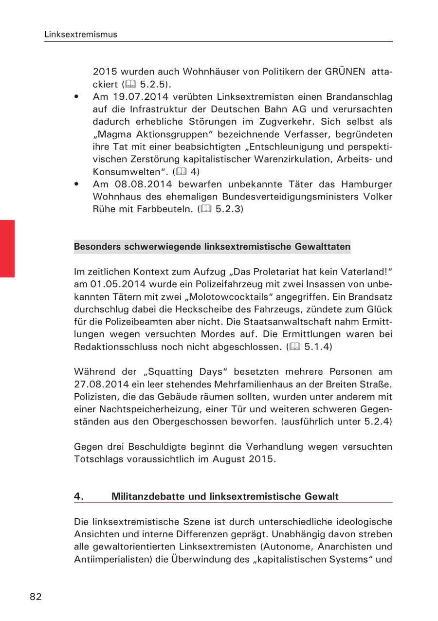 Linksextremismus 2015 wurden auch Wohnhäuser von Politikern der GRÜNEN attackiert ( 5.2.5). * Am 19.07.2014 verübten Linksextremisten einen Brandanschlag auf die Infrastruktur der Deutschen Bahn AG und verursachten dadurch erhebliche Störungen im Zugverkehr. Sich selbst als "Magma Aktionsgruppen" bezeichnende Verfasser, begründeten ihre Tat mit einer beabsichtigten "Entschleunigung und perspektivischen Zerstörung kapitalistischer Warenzirkulation, Arbeitsund Konsumwelten". ( 4) * Am 08.08.2014 bewarfen unbekannte Täter das Hamburger Wohnhaus des ehemaligen Bundesverteidigungsministers Volker Rühe mit Farbbeuteln. ( 5.2.3) Besonders schwerwiegende linksextremistische Gewalttaten Im zeitlichen Kontext zum Aufzug "Das Proletariat hat kein Vaterland!" am 01.05.2014 wurde ein Polizeifahrzeug mit zwei Insassen von unbekannten Tätern mit zwei "Molotowcocktails" angegriffen. Ein Brandsatz durchschlug dabei die Heckscheibe des Fahrzeugs, zündete zum Glück für die Polizeibeamten aber nicht. Die Staatsanwaltschaft nahm Ermittlungen wegen versuchten Mordes auf. Die Ermittlungen waren bei Redaktionsschluss noch nicht abgeschlossen. ( 5.1.4) Während der "Squatting Days" besetzten mehrere Personen am 27.08.2014 ein leer stehendes Mehrfamilienhaus an der Breiten Straße. Polizisten, die das Gebäude räumen sollten, wurden unter anderem mit einer Nachtspeicherheizung, einer Tür und weiteren schweren Gegenständen aus den Obergeschossen beworfen. (ausführlich unter 5.2.4) Gegen drei Beschuldigte beginnt die Verhandlung wegen versuchten Totschlags voraussichtlich im August 2015. 4. Militanzdebatte und linksextremistische Gewalt Die linksextremistische Szene ist durch unterschiedliche ideologische Ansichten und interne Differenzen geprägt. Unabhängig davon streben alle gewaltorientierten Linksextremisten (Autonome, Anarchisten und Antiimperialisten) die Überwindung des "kapitalistischen Systems" und 82