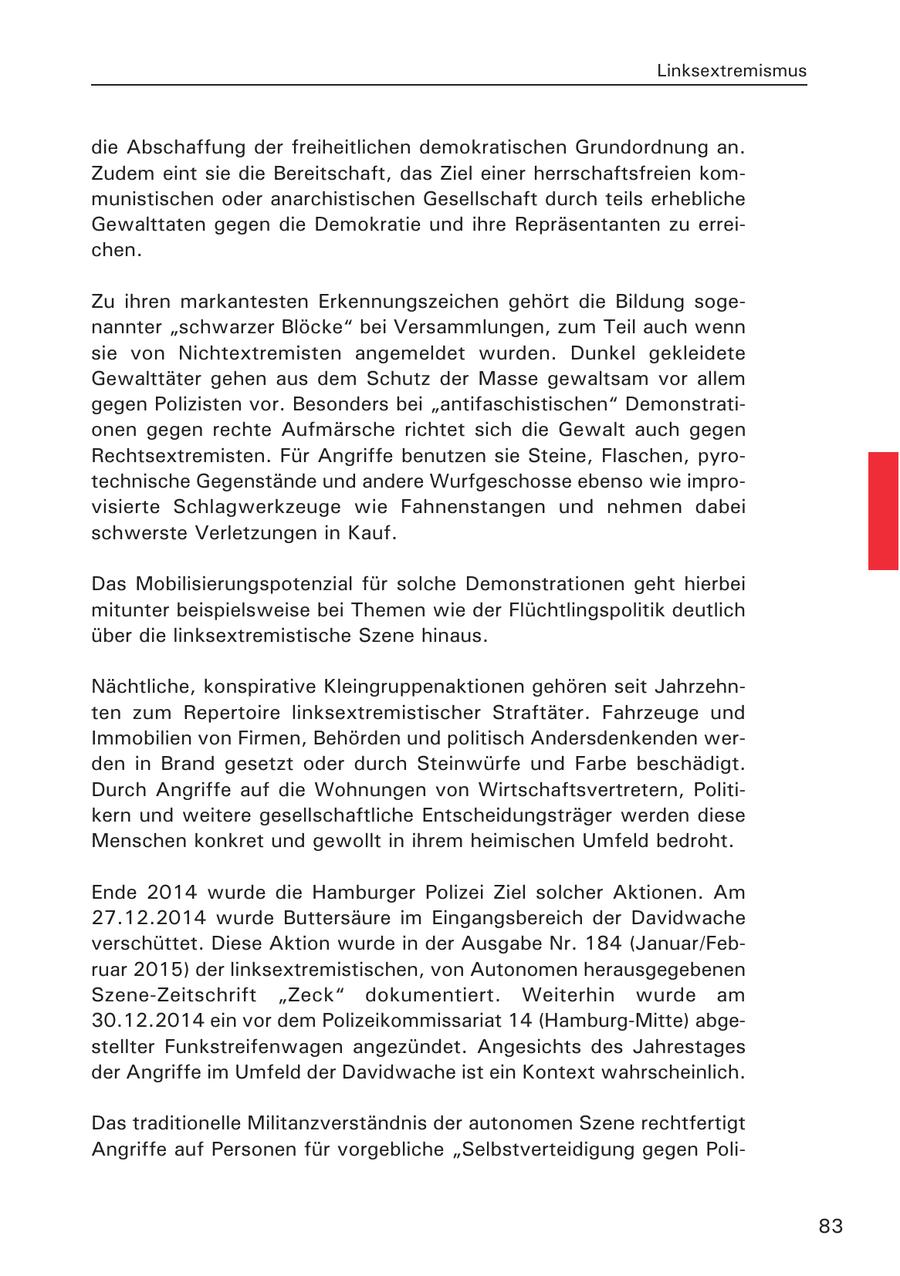 Linksextremismus die Abschaffung der freiheitlichen demokratischen Grundordnung an. Zudem eint sie die Bereitschaft, das Ziel einer herrschaftsfreien kommunistischen oder anarchistischen Gesellschaft durch teils erhebliche Gewalttaten gegen die Demokratie und ihre Repräsentanten zu erreichen. Zu ihren markantesten Erkennungszeichen gehört die Bildung sogenannter "schwarzer Blöcke" bei Versammlungen, zum Teil auch wenn sie von Nichtextremisten angemeldet wurden. Dunkel gekleidete Gewalttäter gehen aus dem Schutz der Masse gewaltsam vor allem gegen Polizisten vor. Besonders bei "antifaschistischen" Demonstrationen gegen rechte Aufmärsche richtet sich die Gewalt auch gegen Rechtsextremisten. Für Angriffe benutzen sie Steine, Flaschen, pyrotechnische Gegenstände und andere Wurfgeschosse ebenso wie improvisierte Schlagwerkzeuge wie Fahnenstangen und nehmen dabei schwerste Verletzungen in Kauf. Das Mobilisierungspotenzial für solche Demonstrationen geht hierbei mitunter beispielsweise bei Themen wie der Flüchtlingspolitik deutlich über die linksextremistische Szene hinaus. Nächtliche, konspirative Kleingruppenaktionen gehören seit Jahrzehnten zum Repertoire linksextremistischer Straftäter. Fahrzeuge und Immobilien von Firmen, Behörden und politisch Andersdenkenden werden in Brand gesetzt oder durch Steinwürfe und Farbe beschädigt. Durch Angriffe auf die Wohnungen von Wirtschaftsvertretern, Politikern und weitere gesellschaftliche Entscheidungsträger werden diese Menschen konkret und gewollt in ihrem heimischen Umfeld bedroht. Ende 2014 wurde die Hamburger Polizei Ziel solcher Aktionen. Am 27.12.2014 wurde Buttersäure im Eingangsbereich der Davidwache verschüttet. Diese Aktion wurde in der Ausgabe Nr. 184 (Januar/Februar 2015) der linksextremistischen, von Autonomen herausgegebenen Szene-Zeitschrift "Zeck" dokumentiert. Weiterhin wurde am 30.12.2014 ein vor dem Polizeikommissariat 14 (Hamburg-Mitte) abgestellter Funkstreifenwagen angezündet. Angesichts des Jahrestages der Angriffe im Umfeld der Davidwache ist ein Kontext wahrscheinlich. Das traditionelle Militanzverständnis der autonomen Szene rechtfertigt Angriffe auf Personen für vorgebliche "Selbstverteidigung gegen Poli83