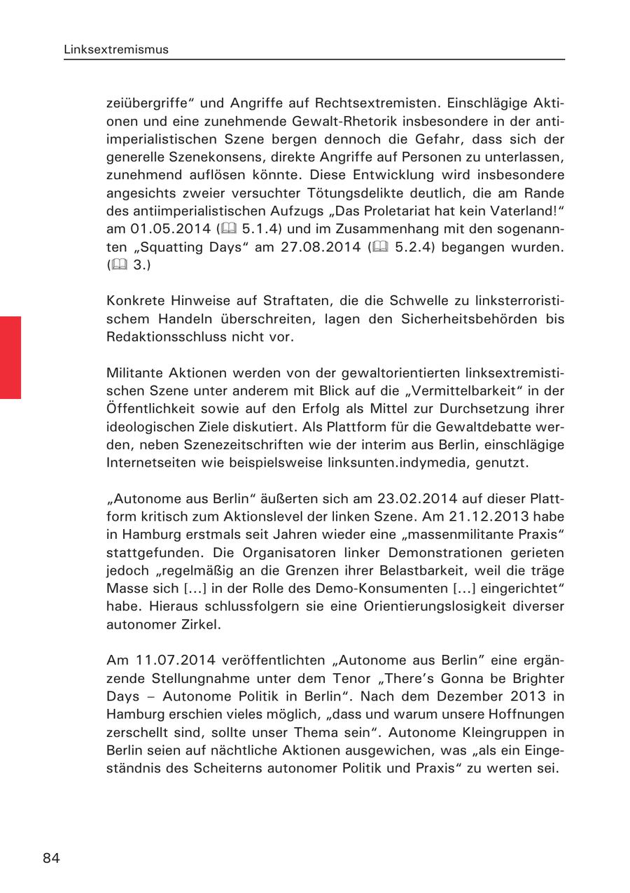 Linksextremismus zeiübergriffe" und Angriffe auf Rechtsextremisten. Einschlägige Aktionen und eine zunehmende Gewalt-Rhetorik insbesondere in der antiimperialistischen Szene bergen dennoch die Gefahr, dass sich der generelle Szenekonsens, direkte Angriffe auf Personen zu unterlassen, zunehmend auflösen könnte. Diese Entwicklung wird insbesondere angesichts zweier versuchter Tötungsdelikte deutlich, die am Rande des antiimperialistischen Aufzugs "Das Proletariat hat kein Vaterland!" am 01.05.2014 ( 5.1.4) und im Zusammenhang mit den sogenannten "Squatting Days" am 27.08.2014 ( 5.2.4) begangen wurden. ( 3.) Konkrete Hinweise auf Straftaten, die die Schwelle zu linksterroristischem Handeln überschreiten, lagen den Sicherheitsbehörden bis Redaktionsschluss nicht vor. Militante Aktionen werden von der gewaltorientierten linksextremistischen Szene unter anderem mit Blick auf die "Vermittelbarkeit" in der Öffentlichkeit sowie auf den Erfolg als Mittel zur Durchsetzung ihrer ideologischen Ziele diskutiert. Als Plattform für die Gewaltdebatte werden, neben Szenezeitschriften wie der interim aus Berlin, einschlägige Internetseiten wie beispielsweise linksunten.indymedia, genutzt. "Autonome aus Berlin" äußerten sich am 23.02.2014 auf dieser Plattform kritisch zum Aktionslevel der linken Szene. Am 21.12.2013 habe in Hamburg erstmals seit Jahren wieder eine "massenmilitante Praxis" stattgefunden. Die Organisatoren linker Demonstrationen gerieten jedoch "regelmäßig an die Grenzen ihrer Belastbarkeit, weil die träge Masse sich [...] in der Rolle des Demo-Konsumenten [...] eingerichtet" habe. Hieraus schlussfolgern sie eine Orientierungslosigkeit diverser autonomer Zirkel. Am 11.07.2014 veröffentlichten "Autonome aus Berlin" eine ergänzende Stellungnahme unter dem Tenor "There's Gonna be Brighter Days - Autonome Politik in Berlin". Nach dem Dezember 2013 in Hamburg erschien vieles möglich, "dass und warum unsere Hoffnungen zerschellt sind, sollte unser Thema sein". Autonome Kleingruppen in Berlin seien auf nächtliche Aktionen ausgewichen, was "als ein Eingeständnis des Scheiterns autonomer Politik und Praxis" zu werten sei. 84