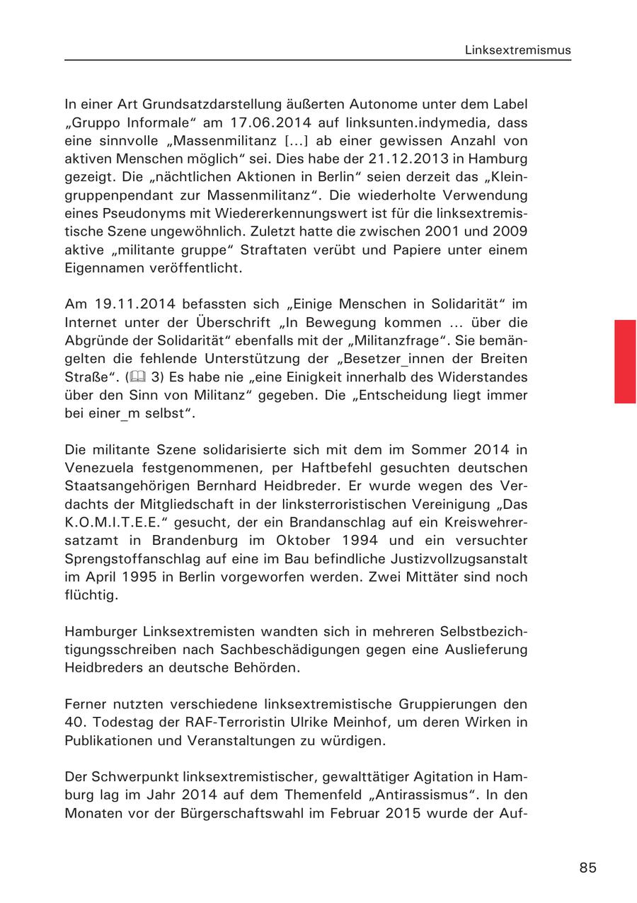 Linksextremismus In einer Art Grundsatzdarstellung äußerten Autonome unter dem Label "Gruppo Informale" am 17.06.2014 auf linksunten.indymedia, dass eine sinnvolle "Massenmilitanz [...] ab einer gewissen Anzahl von aktiven Menschen möglich" sei. Dies habe der 21.12.2013 in Hamburg gezeigt. Die "nächtlichen Aktionen in Berlin" seien derzeit das "Kleingruppenpendant zur Massenmilitanz". Die wiederholte Verwendung eines Pseudonyms mit Wiedererkennungswert ist für die linksextremistische Szene ungewöhnlich. Zuletzt hatte die zwischen 2001 und 2009 aktive "militante gruppe" Straftaten verübt und Papiere unter einem Eigennamen veröffentlicht. Am 19.11.2014 befassten sich "Einige Menschen in Solidarität" im Internet unter der Überschrift "In Bewegung kommen ... über die Abgründe der Solidarität" ebenfalls mit der "Militanzfrage". Sie bemängelten die fehlende Unterstützung der "Besetzer_innen der Breiten Straße". ( 3) Es habe nie "eine Einigkeit innerhalb des Widerstandes über den Sinn von Militanz" gegeben. Die "Entscheidung liegt immer bei einer_m selbst". Die militante Szene solidarisierte sich mit dem im Sommer 2014 in Venezuela festgenommenen, per Haftbefehl gesuchten deutschen Staatsangehörigen Bernhard Heidbreder. Er wurde wegen des Verdachts der Mitgliedschaft in der linksterroristischen Vereinigung "Das K.O.M.I.T.E.E." gesucht, der ein Brandanschlag auf ein Kreiswehrersatzamt in Brandenburg im Oktober 1994 und ein versuchter Sprengstoffanschlag auf eine im Bau befindliche Justizvollzugsanstalt im April 1995 in Berlin vorgeworfen werden. Zwei Mittäter sind noch flüchtig. Hamburger Linksextremisten wandten sich in mehreren Selbstbezichtigungsschreiben nach Sachbeschädigungen gegen eine Auslieferung Heidbreders an deutsche Behörden. Ferner nutzten verschiedene linksextremistische Gruppierungen den 40. Todestag der RAF-Terroristin Ulrike Meinhof, um deren Wirken in Publikationen und Veranstaltungen zu würdigen. Der Schwerpunkt linksextremistischer, gewalttätiger Agitation in Hamburg lag im Jahr 2014 auf dem Themenfeld "Antirassismus". In den Monaten vor der Bürgerschaftswahl im Februar 2015 wurde der Auf85