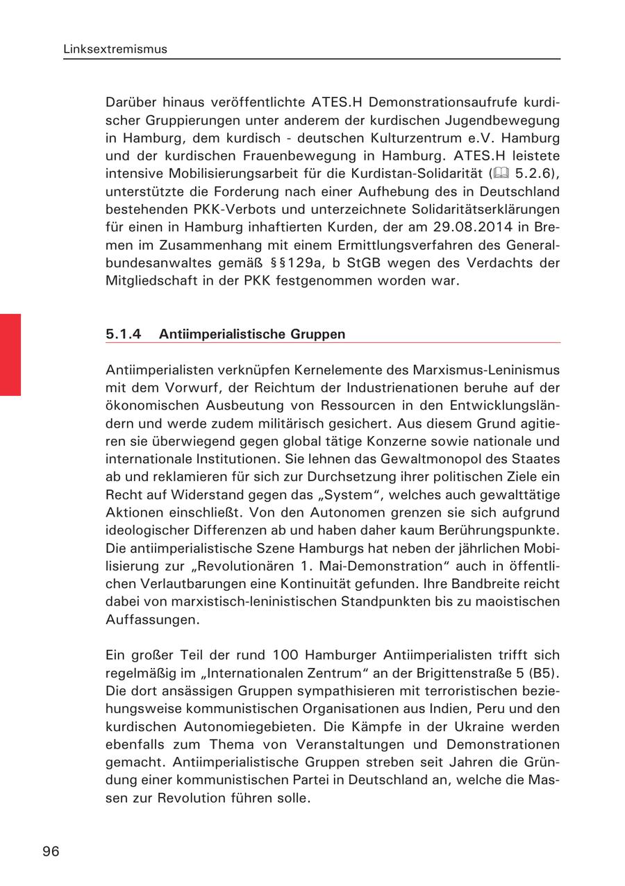 Linksextremismus Darüber hinaus veröffentlichte ATES.H Demonstrationsaufrufe kurdischer Gruppierungen unter anderem der kurdischen Jugendbewegung in Hamburg, dem kurdisch - deutschen Kulturzentrum e.V. Hamburg und der kurdischen Frauenbewegung in Hamburg. ATES.H leistete intensive Mobilisierungsarbeit für die Kurdistan-Solidarität ( 5.2.6), unterstützte die Forderung nach einer Aufhebung des in Deutschland bestehenden PKK-Verbots und unterzeichnete Solidaritätserklärungen für einen in Hamburg inhaftierten Kurden, der am 29.08.2014 in Bremen im Zusammenhang mit einem Ermittlungsverfahren des Generalbundesanwaltes gemäß SSSS129a, b StGB wegen des Verdachts der Mitgliedschaft in der PKK festgenommen worden war. 5.1.4 Antiimperialistische Gruppen Antiimperialisten verknüpfen Kernelemente des Marxismus-Leninismus mit dem Vorwurf, der Reichtum der Industrienationen beruhe auf der ökonomischen Ausbeutung von Ressourcen in den Entwicklungsländern und werde zudem militärisch gesichert. Aus diesem Grund agitieren sie überwiegend gegen global tätige Konzerne sowie nationale und internationale Institutionen. Sie lehnen das Gewaltmonopol des Staates ab und reklamieren für sich zur Durchsetzung ihrer politischen Ziele ein Recht auf Widerstand gegen das "System", welches auch gewalttätige Aktionen einschließt. Von den Autonomen grenzen sie sich aufgrund ideologischer Differenzen ab und haben daher kaum Berührungspunkte. Die antiimperialistische Szene Hamburgs hat neben der jährlichen Mobilisierung zur "Revolutionären 1. Mai-Demonstration" auch in öffentlichen Verlautbarungen eine Kontinuität gefunden. Ihre Bandbreite reicht dabei von marxistisch-leninistischen Standpunkten bis zu maoistischen Auffassungen. Ein großer Teil der rund 100 Hamburger Antiimperialisten trifft sich regelmäßig im "Internationalen Zentrum" an der Brigittenstraße 5 (B5). Die dort ansässigen Gruppen sympathisieren mit terroristischen beziehungsweise kommunistischen Organisationen aus Indien, Peru und den kurdischen Autonomiegebieten. Die Kämpfe in der Ukraine werden ebenfalls zum Thema von Veranstaltungen und Demonstrationen gemacht. Antiimperialistische Gruppen streben seit Jahren die Gründung einer kommunistischen Partei in Deutschland an, welche die Massen zur Revolution führen solle. 96