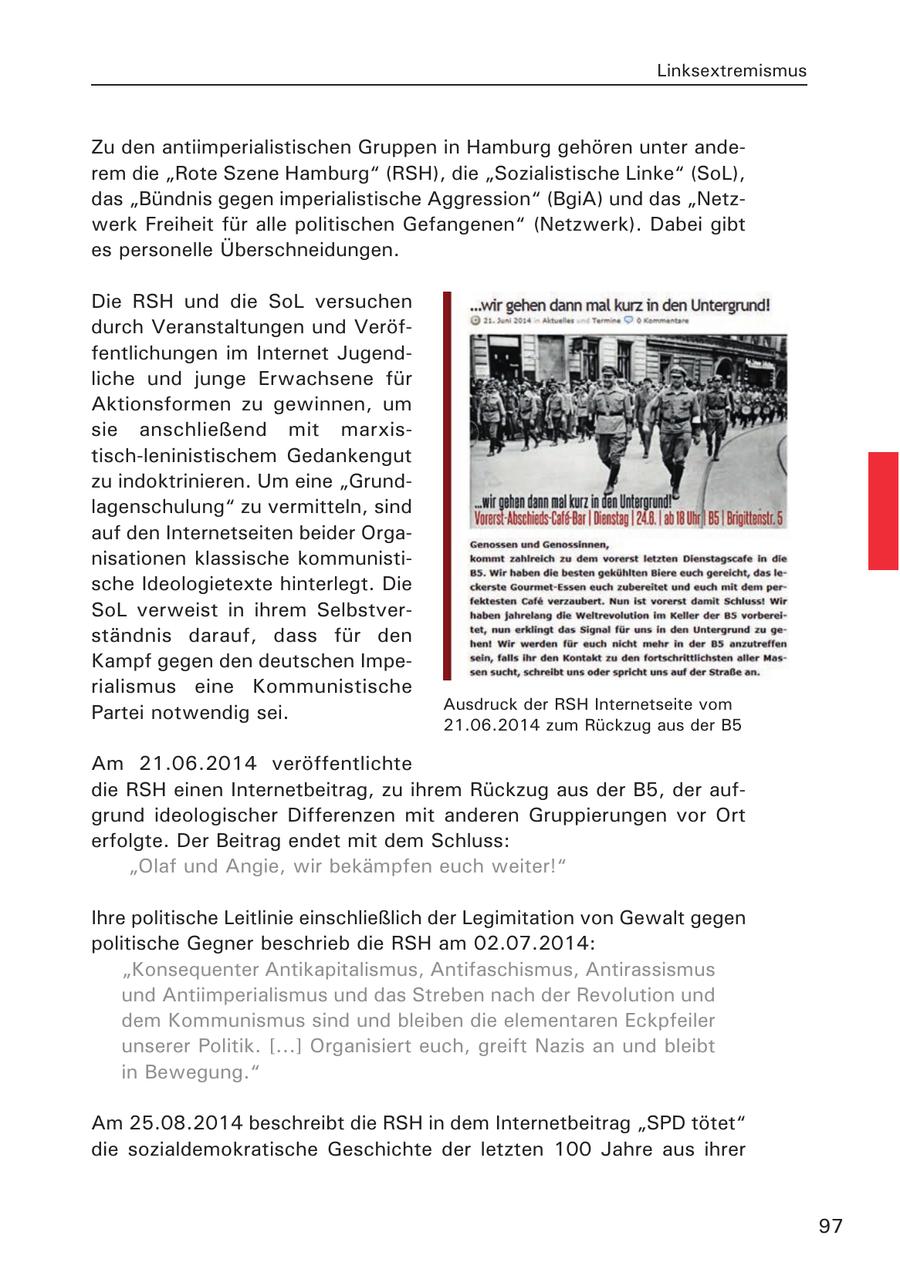 Linksextremismus Zu den antiimperialistischen Gruppen in Hamburg gehören unter anderem die "Rote Szene Hamburg" (RSH), die "Sozialistische Linke" (SoL), das "Bündnis gegen imperialistische Aggression" (BgiA) und das "Netzwerk Freiheit für alle politischen Gefangenen" (Netzwerk). Dabei gibt es personelle Überschneidungen. Die RSH und die SoL versuchen durch Veranstaltungen und Veröffentlichungen im Internet Jugendliche und junge Erwachsene für Aktionsformen zu gewinnen, um sie anschließend mit marxistisch-leninistischem Gedankengut zu indoktrinieren. Um eine "Grundlagenschulung" zu vermitteln, sind auf den Internetseiten beider Organisationen klassische kommunistische Ideologietexte hinterlegt. Die SoL verweist in ihrem Selbstverständnis darauf, dass für den Kampf gegen den deutschen Imperialismus eine Kommunistische Ausdruck der RSH Internetseite vom Partei notwendig sei. 21.06.2014 zum Rückzug aus der B5 Am 21.06.2014 veröffentlichte die RSH einen Internetbeitrag, zu ihrem Rückzug aus der B5, der aufgrund ideologischer Differenzen mit anderen Gruppierungen vor Ort erfolgte. Der Beitrag endet mit dem Schluss: "Olaf und Angie, wir bekämpfen euch weiter!" Ihre politische Leitlinie einschließlich der Legimitation von Gewalt gegen politische Gegner beschrieb die RSH am 02.07.2014: "Konsequenter Antikapitalismus, Antifaschismus, Antirassismus und Antiimperialismus und das Streben nach der Revolution und dem Kommunismus sind und bleiben die elementaren Eckpfeiler unserer Politik. [...] Organisiert euch, greift Nazis an und bleibt in Bewegung." Am 25.08.2014 beschreibt die RSH in dem Internetbeitrag "SPD tötet" die sozialdemokratische Geschichte der letzten 100 Jahre aus ihrer 97