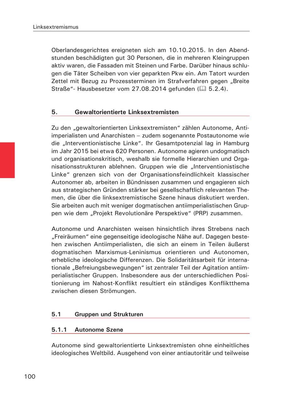 Linksextremismus Oberlandesgerichtes ereigneten sich am 10.10.2015. In den Abendstunden beschädigten gut 30 Personen, die in mehreren Kleingruppen aktiv waren, die Fassaden mit Steinen und Farbe. Darüber hinaus schlugen die Täter Scheiben von vier geparkten Pkw ein. Am Tatort wurden Zettel mit Bezug zu Prozessterminen im Strafverfahren gegen "Breite Straße"Hausbesetzer vom 27.08.2014 gefunden ( 5.2.4). 5. Gewaltorientierte Linksextremisten Zu den "gewaltorientierten Linksextremisten" zählen Autonome, Antiimperialisten und Anarchisten - zudem sogenannte Postautonome wie die "Interventionistische Linke". Ihr Gesamtpotenzial lag in Hamburg im Jahr 2015 bei etwa 620 Personen. Autonome agieren undogmatisch und organisationskritisch, weshalb sie formelle Hierarchien und Organisationsstrukturen ablehnen. Gruppen wie die "Interventionistische Linke" grenzen sich von der Organisationsfeindlichkeit klassischer Autonomer ab, arbeiten in Bündnissen zusammen und engagieren sich aus strategischen Gründen stärker bei gesellschaftlich relevanten Themen, die über die linksextremistische Szene hinaus diskutiert werden. Sie arbeiten auch mit weniger dogmatischen antiimperialistischen Gruppen wie dem "Projekt Revolutionäre Perspektive" (PRP) zusammen. Autonome und Anarchisten weisen hinsichtlich ihres Strebens nach "Freiräumen" eine gegenseitige ideologische Nähe auf. Dagegen bestehen zwischen Antiimperialisten, die sich an einem in Teilen äußerst dogmatischen Marxismus-Leninismus orientieren und Autonomen, erhebliche ideologische Differenzen. Die Solidaritätsarbeit für internationale "Befreiungsbewegungen" ist zentraler Teil der Agitation antiimperialistischer Gruppen. Insbesondere aus der unterschiedlichen Positionierung im Nahost-Konflikt resultiert ein ständiges Konfliktthema zwischen diesen Strömungen. 5.1 Gruppen und Strukturen 5.1.1 Autonome Szene Autonome sind gewaltorientierte Linksextremisten ohne einheitliches ideologisches Weltbild. Ausgehend von einer antiautoritär und teilweise 100