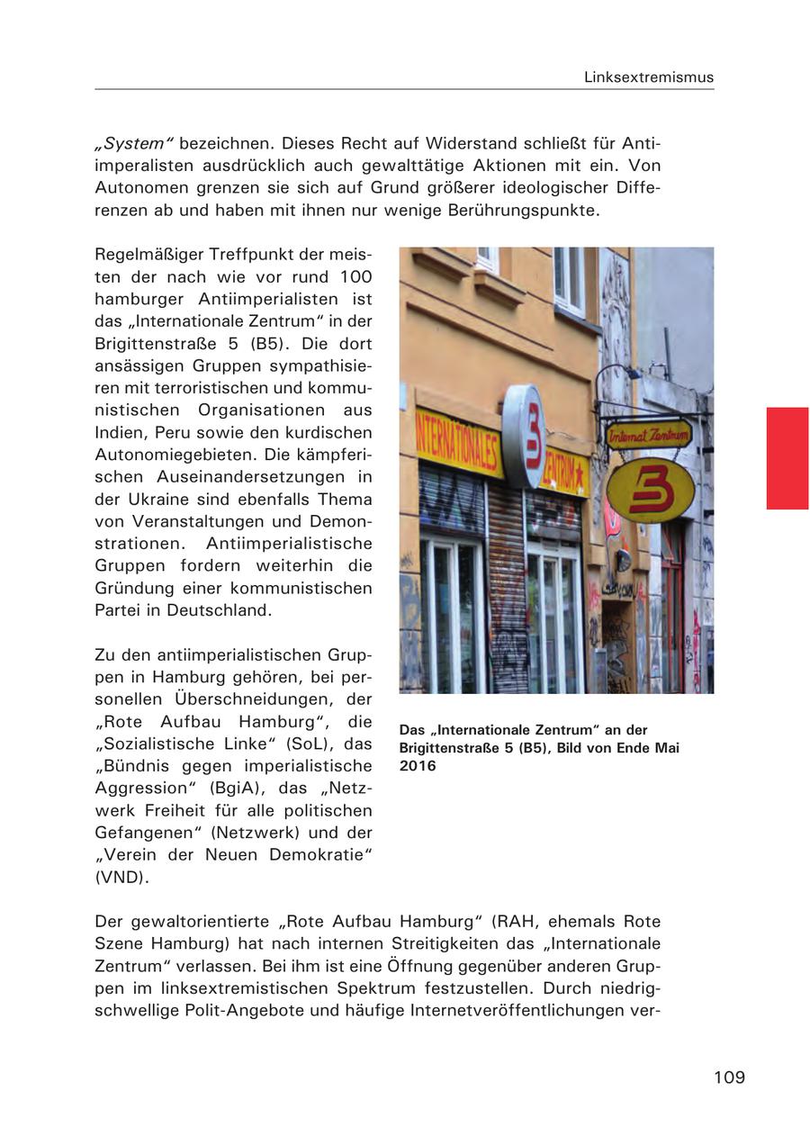 Linksextremismus "System" bezeichnen. Dieses Recht auf Widerstand schließt für Antiimperalisten ausdrücklich auch gewalttätige Aktionen mit ein. Von Autonomen grenzen sie sich auf Grund größerer ideologischer Differenzen ab und haben mit ihnen nur wenige Berührungspunkte. Regelmäßiger Treffpunkt der meisten der nach wie vor rund 100 hamburger Antiimperialisten ist das "Internationale Zentrum" in der Brigittenstraße 5 (B5). Die dort ansässigen Gruppen sympathisieren mit terroristischen und kommunistischen Organisationen aus Indien, Peru sowie den kurdischen Autonomiegebieten. Die kämpferischen Auseinandersetzungen in der Ukraine sind ebenfalls Thema von Veranstaltungen und Demonstrationen. Antiimperialistische Gruppen fordern weiterhin die Gründung einer kommunistischen Partei in Deutschland. Zu den antiimperialistischen Gruppen in Hamburg gehören, bei personellen Überschneidungen, der "Rote Aufbau Hamburg", die Das "Internationale Zentrum" an der "Sozialistische Linke" (SoL), das Brigittenstraße 5 (B5), Bild von Ende Mai "Bündnis gegen imperialistische 2016 Aggression" (BgiA), das "Netzwerk Freiheit für alle politischen Gefangenen" (Netzwerk) und der "Verein der Neuen Demokratie" (VND). Der gewaltorientierte "Rote Aufbau Hamburg" (RAH, ehemals Rote Szene Hamburg) hat nach internen Streitigkeiten das "Internationale Zentrum" verlassen. Bei ihm ist eine Öffnung gegenüber anderen Gruppen im linksextremistischen Spektrum festzustellen. Durch niedrigschwellige Polit-Angebote und häufige Internetveröffentlichungen ver109