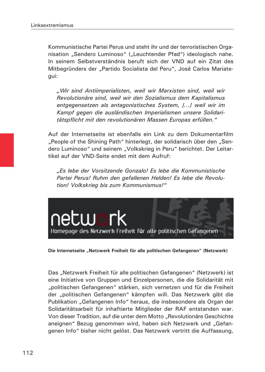Linksextremismus Kommunistische Partei Perus und steht ihr und der terroristischen Organisation "Sendero Luminoso" ("Leuchtender Pfad") ideologisch nahe. In seinem Selbstverständnis beruft sich der VND auf ein Zitat des Mitbegründers der "Partido Socialista del Peru", Jose Carlos Mariategui: "Wir sind Antiimperialisten, weil wir Marxisten sind, weil wir Revolutionäre sind, weil wir den Sozialismus dem Kapitalismus entgegensetzen als antagonistisches System, [...] weil wir im Kampf gegen die ausländischen Imperialismen unsere Solidaritätspflicht mit den revolutionären Massen Europas erfüllen." Auf der Internetseite ist ebenfalls ein Link zu dem Dokumentarfilm "People of the Shining Path" hinterlegt, der solidarisch über den "Sendero Luminoso" und seinem "Volkskrieg in Peru" berichtet. Der Leitartikel auf der VND-Seite endet mit dem Aufruf: "Es lebe der Vorsitzende Gonzalo! Es lebe die Kommunistische Partei Perus! Ruhm den gefallenen Helden! Es lebe die Revolution! Volkskrieg bis zum Kommunismus!" Die Internetseite "Netzwerk Freiheit für alle politischen Gefangenen" (Netzwerk) Das "Netzwerk Freiheit für alle politischen Gefangenen" (Netzwerk) ist eine Initiative von Gruppen und Einzelpersonen, die die Solidarität mit "politischen Gefangenen" stärken, sich vernetzen und für die Freiheit der "politischen Gefangenen" kämpfen will. Das Netzwerk gibt die Publikation "Gefangenen Info" heraus, die insbesondere als Organ der Solidaritätsarbeit für inhaftierte Mitglieder der RAF entstanden war. Von dieser Tradition, auf die unter dem Motto "Revolutionäre Geschichte aneignen" Bezug genommen wird, haben sich Netzwerk und "Gefangenen Info" bisher nicht gelöst. Das Netzwerk vertritt die Auffassung, 112