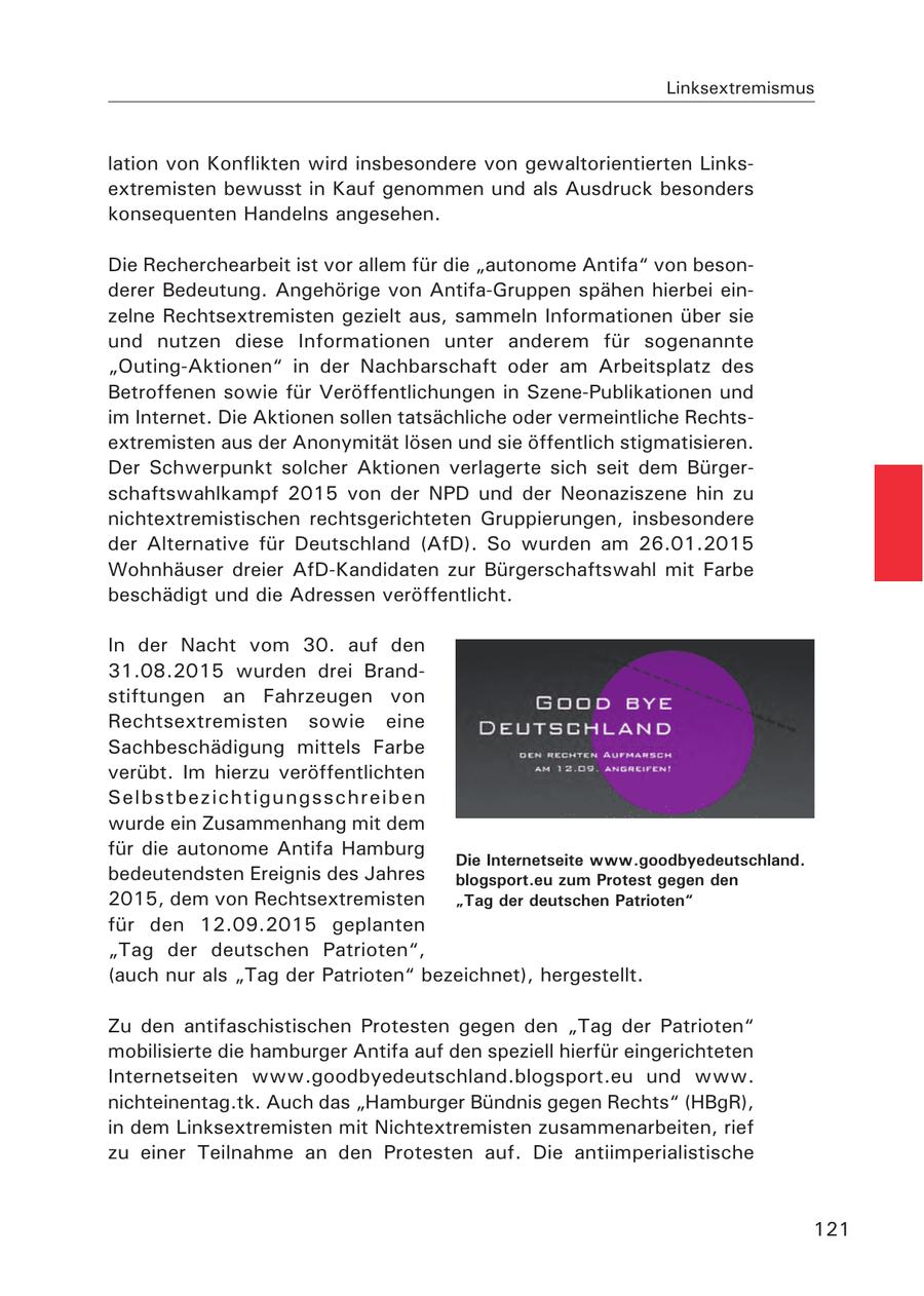 Linksextremismus lation von Konflikten wird insbesondere von gewaltorientierten Linksextremisten bewusst in Kauf genommen und als Ausdruck besonders konsequenten Handelns angesehen. Die Recherchearbeit ist vor allem für die "autonome Antifa" von besonderer Bedeutung. Angehörige von Antifa-Gruppen spähen hierbei einzelne Rechtsextremisten gezielt aus, sammeln Informationen über sie und nutzen diese Informationen unter anderem für sogenannte "Outing-Aktionen" in der Nachbarschaft oder am Arbeitsplatz des Betroffenen sowie für Veröffentlichungen in Szene-Publikationen und im Internet. Die Aktionen sollen tatsächliche oder vermeintliche Rechtsextremisten aus der Anonymität lösen und sie öffentlich stigmatisieren. Der Schwerpunkt solcher Aktionen verlagerte sich seit dem Bürgerschaftswahlkampf 2015 von der NPD und der Neonaziszene hin zu nichtextremistischen rechtsgerichteten Gruppierungen, insbesondere der Alternative für Deutschland (AfD). So wurden am 26.01.2015 Wohnhäuser dreier AfD-Kandidaten zur Bürgerschaftswahl mit Farbe beschädigt und die Adressen veröffentlicht. In der Nacht vom 30. auf den 31.08.2015 wurden drei Brandstiftungen an Fahrzeugen von Rechtsextremisten sowie eine Sachbeschädigung mittels Farbe verübt. Im hierzu veröffentlichten Selbstbezichtigungsschreiben wurde ein Zusammenhang mit dem für die autonome Antifa Hamburg Die Internetseite www.goodbyedeutschland. bedeutendsten Ereignis des Jahres blogsport.eu zum Protest gegen den 2015, dem von Rechtsextremisten "Tag der deutschen Patrioten" für den 12.09.2015 geplanten "Tag der deutschen Patrioten", (auch nur als "Tag der Patrioten" bezeichnet), hergestellt. Zu den antifaschistischen Protesten gegen den "Tag der Patrioten" mobilisierte die hamburger Antifa auf den speziell hierfür eingerichteten Internetseiten www.goodbyedeutschland.blogsport.eu und www. nichteinentag.tk. Auch das "Hamburger Bündnis gegen Rechts" (HBgR), in dem Linksextremisten mit Nichtextremisten zusammenarbeiten, rief zu einer Teilnahme an den Protesten auf. Die antiimperialistische 121