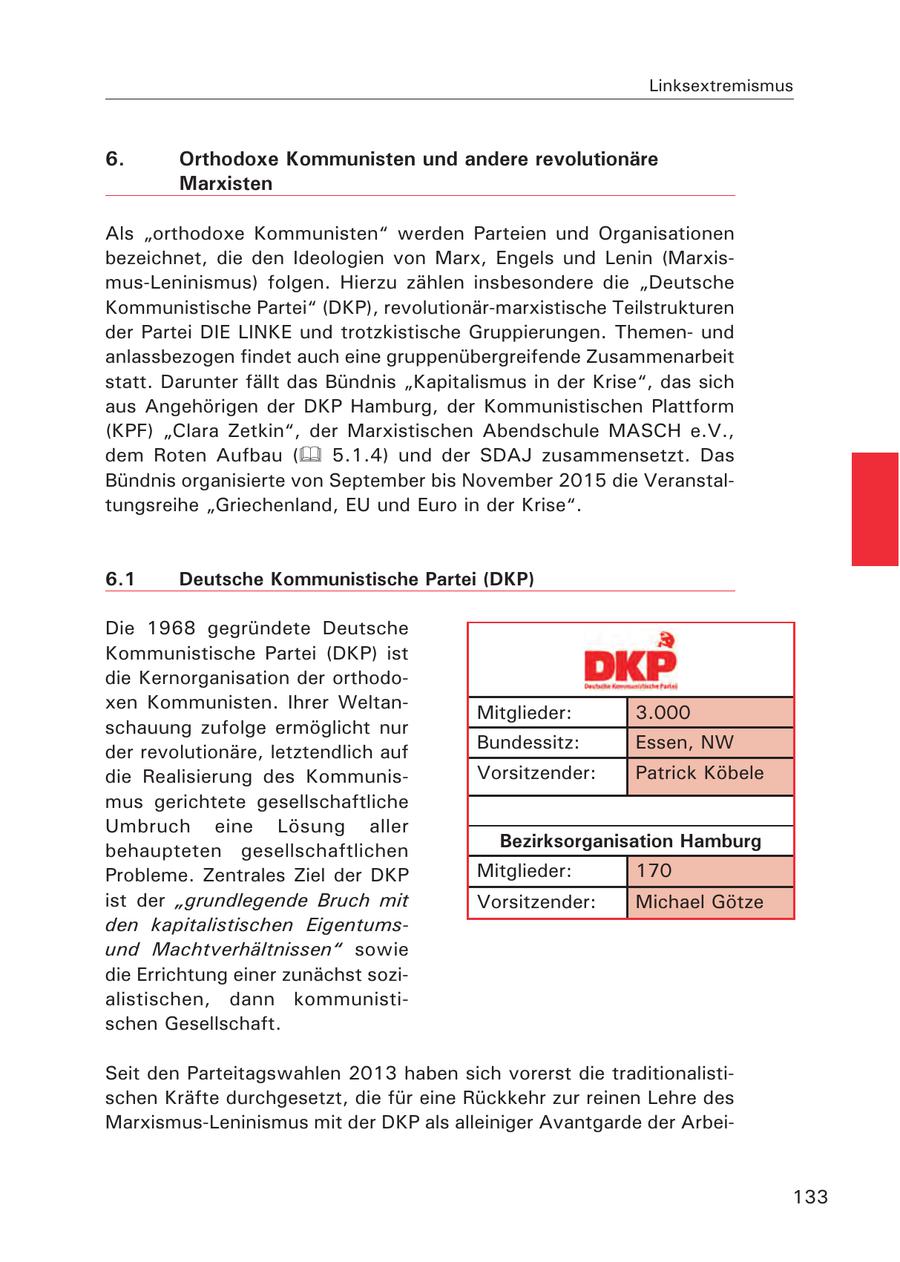 Linksextremismus 6. Orthodoxe Kommunisten und andere revolutionäre Marxisten Als "orthodoxe Kommunisten" werden Parteien und Organisationen bezeichnet, die den Ideologien von Marx, Engels und Lenin (Marxismus-Leninismus) folgen. Hierzu zählen insbesondere die "Deutsche Kommunistische Partei" (DKP), revolutionär-marxistische Teilstrukturen der Partei DIE LINKE und trotzkistische Gruppierungen. Themenund anlassbezogen findet auch eine gruppenübergreifende Zusammenarbeit statt. Darunter fällt das Bündnis "Kapitalismus in der Krise", das sich aus Angehörigen der DKP Hamburg, der Kommunistischen Plattform (KPF) "Clara Zetkin", der Marxistischen Abendschule MASCH e.V., dem Roten Aufbau ( 5.1.4) und der SDAJ zusammensetzt. Das Bündnis organisierte von September bis November 2015 die Veranstaltungsreihe "Griechenland, EU und Euro in der Krise". 6.1 Deutsche Kommunistische Partei (DKP) Die 1968 gegründete Deutsche Kommunistische Partei (DKP) ist die Kernorganisation der orthodoxen Kommunisten. Ihrer WeltanMitglieder: 3.000 schauung zufolge ermöglicht nur der revolutionäre, letztendlich auf Bundessitz: Essen, NW die Realisierung des KommunisVorsitzender: Patrick Köbele mus gerichtete gesellschaftliche Umbruch eine Lösung aller Bezirksorganisation Hamburg behaupteten gesellschaftlichen Probleme. Zentrales Ziel der DKP Mitglieder: 170 ist der "grundlegende Bruch mit Vorsitzender: Michael Götze den kapitalistischen Eigentumsund Machtverhältnissen" sowie die Errichtung einer zunächst sozialistischen, dann kommunistischen Gesellschaft. Seit den Parteitagswahlen 2013 haben sich vorerst die traditionalistischen Kräfte durchgesetzt, die für eine Rückkehr zur reinen Lehre des Marxismus-Leninismus mit der DKP als alleiniger Avantgarde der Arbei133