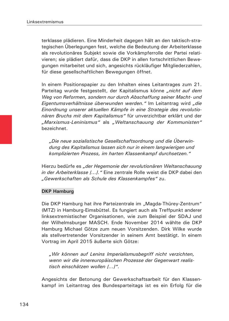 Linksextremismus terklasse plädieren. Eine Minderheit dagegen hält an den taktisch-strategischen Überlegungen fest, welche die Bedeutung der Arbeiterklasse als revolutionäres Subjekt sowie die Vorkämpferrolle der Partei relativieren; sie plädiert dafür, dass die DKP in allen fortschrittlichen Bewegungen mitarbeitet und sich, angesichts rückläufiger Mitgliederzahlen, für diese gesellschaftlichen Bewegungen öffnet. In einem Positionspapier zu den Inhalten eines Leitantrages zum 21. Parteitag wurde festgestellt, der Kapitalismus könne "nicht auf dem Weg von Reformen, sondern nur durch Abschaffung seiner Machtund Eigentumsverhältnisse überwunden werden." Im Leitantrag wird "die Einordnung unserer aktuellen Kämpfe in eine Strategie des revolutionären Bruchs mit dem Kapitalismus" für unverzichtbar erklärt und der "Marxismus-Leninismus" als "Weltanschauung der Kommunisten" bezeichnet. "Die neue sozialistische Gesellschaftsordnung und die Überwindung des Kapitalismus lassen sich nur in einem langwierigen und komplizierten Prozess, im harten Klassenkampf durchsetzen." Hierzu bedürfe es "der Hegemonie der revolutionären Weltanschauung in der Arbeiterklasse [...]." Eine zentrale Rolle weist die DKP dabei den "Gewerkschaften als Schule des Klassenkampfes" zu. DKP Hamburg Die DKP Hamburg hat ihre Parteizentrale im "Magda-Thürey-Zentrum" (MTZ) in Hamburg-Eimsbüttel. Es fungiert auch als Treffpunkt anderer linksextremistischer Organisationen, wie zum Beispiel der SDAJ und der Wilhelmsburger MASCH. Ende November 2014 wählte die DKP Hamburg Michael Götze zum neuen Vorsitzenden. Dirk Wilke wurde als stellvertretender Vorsitzender in seinem Amt bestätigt. In einem Vortrag im April 2015 äußerte sich Götze: "Wir können auf Lenins Imperialismusbegriff nicht verzichten, wenn wir die innereuropäischen Prozesse der Gegenwart realistisch einschätzen wollen [...]". Angesichts der Betonung der Gewerkschaftsarbeit für den Klassenkampf im Leitantrag des Bundesparteitags ist es ein Erfolg für die 134