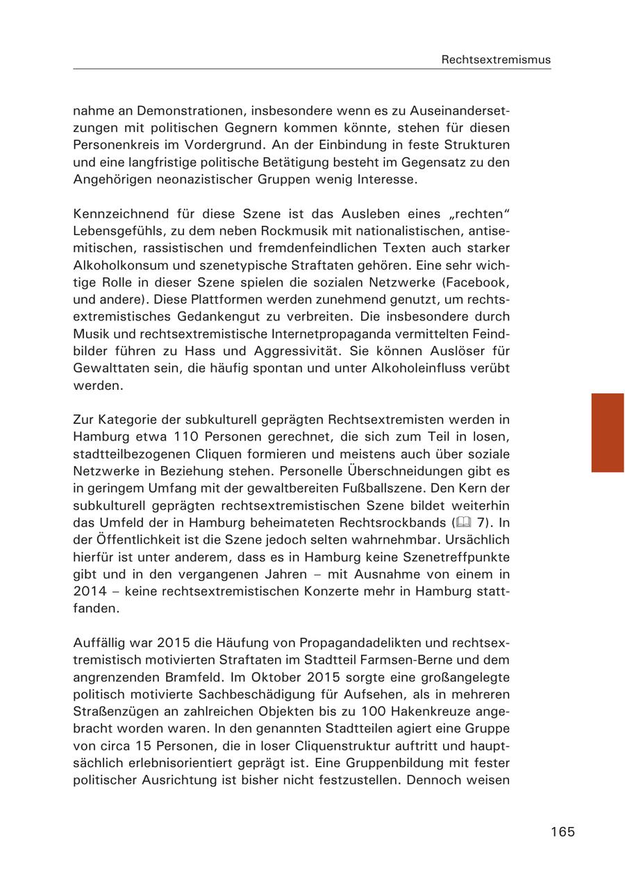 Rechtsextremismus nahme an Demonstrationen, insbesondere wenn es zu Auseinandersetzungen mit politischen Gegnern kommen könnte, stehen für diesen Personenkreis im Vordergrund. An der Einbindung in feste Strukturen und eine langfristige politische Betätigung besteht im Gegensatz zu den Angehörigen neonazistischer Gruppen wenig Interesse. Kennzeichnend für diese Szene ist das Ausleben eines "rechten" Lebensgefühls, zu dem neben Rockmusik mit nationalistischen, antisemitischen, rassistischen und fremdenfeindlichen Texten auch starker Alkoholkonsum und szenetypische Straftaten gehören. Eine sehr wichtige Rolle in dieser Szene spielen die sozialen Netzwerke (Facebook, und andere). Diese Plattformen werden zunehmend genutzt, um rechtsextremistisches Gedankengut zu verbreiten. Die insbesondere durch Musik und rechtsextremistische Internetpropaganda vermittelten Feindbilder führen zu Hass und Aggressivität. Sie können Auslöser für Gewalttaten sein, die häufig spontan und unter Alkoholeinfluss verübt werden. Zur Kategorie der subkulturell geprägten Rechtsextremisten werden in Hamburg etwa 110 Personen gerechnet, die sich zum Teil in losen, stadtteilbezogenen Cliquen formieren und meistens auch über soziale Netzwerke in Beziehung stehen. Personelle Überschneidungen gibt es in geringem Umfang mit der gewaltbereiten Fußballszene. Den Kern der subkulturell geprägten rechtsextremistischen Szene bildet weiterhin das Umfeld der in Hamburg beheimateten Rechtsrockbands ( 7). In der Öffentlichkeit ist die Szene jedoch selten wahrnehmbar. Ursächlich hierfür ist unter anderem, dass es in Hamburg keine Szenetreffpunkte gibt und in den vergangenen Jahren - mit Ausnahme von einem in 2014 - keine rechtsextremistischen Konzerte mehr in Hamburg stattfanden. Auffällig war 2015 die Häufung von Propagandadelikten und rechtsextremistisch motivierten Straftaten im Stadtteil Farmsen-Berne und dem angrenzenden Bramfeld. Im Oktober 2015 sorgte eine großangelegte politisch motivierte Sachbeschädigung für Aufsehen, als in mehreren Straßenzügen an zahlreichen Objekten bis zu 100 Hakenkreuze angebracht worden waren. In den genannten Stadtteilen agiert eine Gruppe von circa 15 Personen, die in loser Cliquenstruktur auftritt und hauptsächlich erlebnisorientiert geprägt ist. Eine Gruppenbildung mit fester politischer Ausrichtung ist bisher nicht festzustellen. Dennoch weisen 165