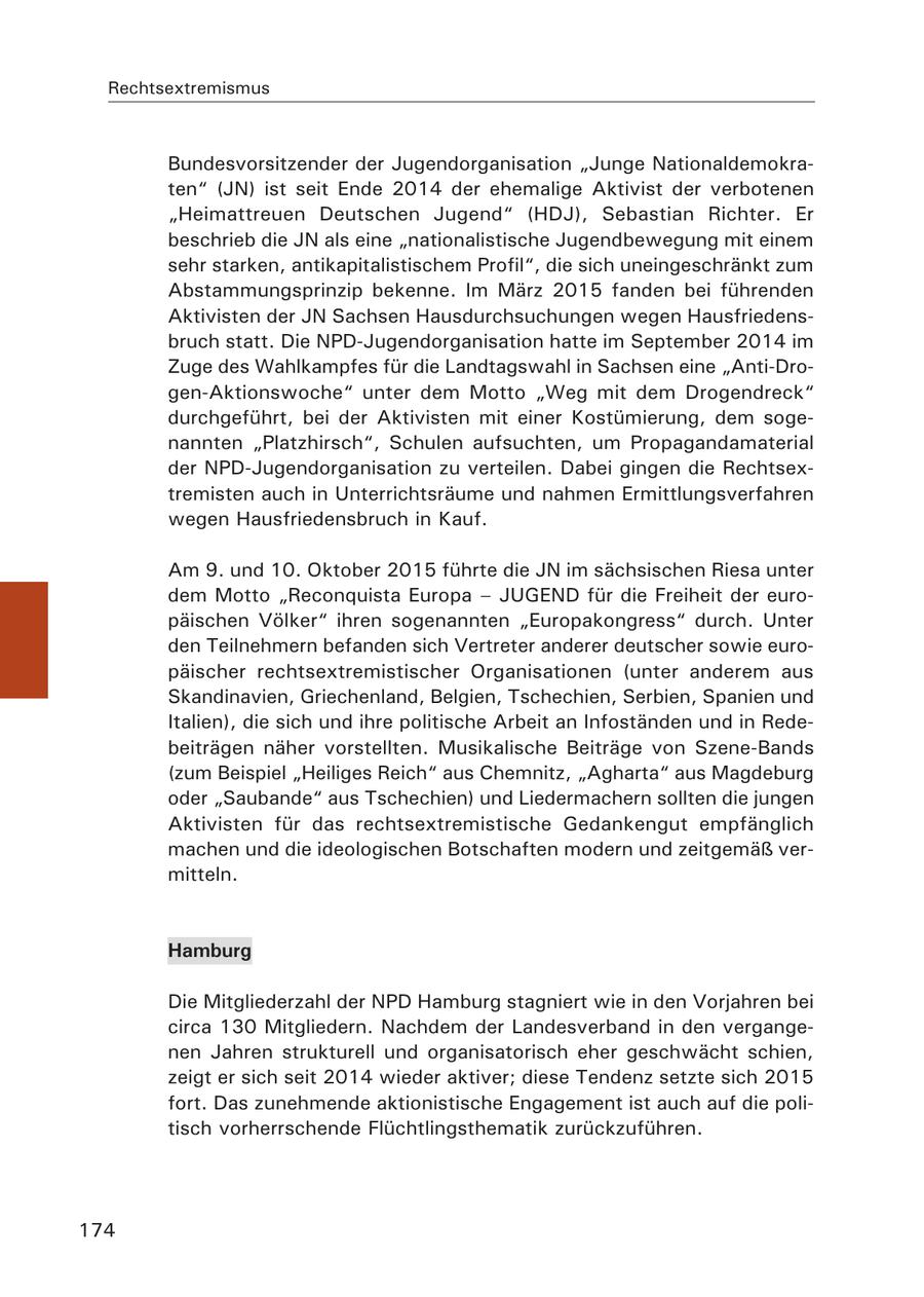 Rechtsextremismus Bundesvorsitzender der Jugendorganisation "Junge Nationaldemokraten" (JN) ist seit Ende 2014 der ehemalige Aktivist der verbotenen "Heimattreuen Deutschen Jugend" (HDJ), Sebastian Richter. Er beschrieb die JN als eine "nationalistische Jugendbewegung mit einem sehr starken, antikapitalistischem Profil", die sich uneingeschränkt zum Abstammungsprinzip bekenne. Im März 2015 fanden bei führenden Aktivisten der JN Sachsen Hausdurchsuchungen wegen Hausfriedensbruch statt. Die NPD-Jugendorganisation hatte im September 2014 im Zuge des Wahlkampfes für die Landtagswahl in Sachsen eine "Anti-Drogen-Aktionswoche" unter dem Motto "Weg mit dem Drogendreck" durchgeführt, bei der Aktivisten mit einer Kostümierung, dem sogenannten "Platzhirsch", Schulen aufsuchten, um Propagandamaterial der NPD-Jugendorganisation zu verteilen. Dabei gingen die Rechtsextremisten auch in Unterrichtsräume und nahmen Ermittlungsverfahren wegen Hausfriedensbruch in Kauf. Am 9. und 10. Oktober 2015 führte die JN im sächsischen Riesa unter dem Motto "Reconquista Europa - JUGEND für die Freiheit der europäischen Völker" ihren sogenannten "Europakongress" durch. Unter den Teilnehmern befanden sich Vertreter anderer deutscher sowie europäischer rechtsextremistischer Organisationen (unter anderem aus Skandinavien, Griechenland, Belgien, Tschechien, Serbien, Spanien und Italien), die sich und ihre politische Arbeit an Infoständen und in Redebeiträgen näher vorstellten. Musikalische Beiträge von Szene-Bands (zum Beispiel "Heiliges Reich" aus Chemnitz, "Agharta" aus Magdeburg oder "Saubande" aus Tschechien) und Liedermachern sollten die jungen Aktivisten für das rechtsextremistische Gedankengut empfänglich machen und die ideologischen Botschaften modern und zeitgemäß vermitteln. Hamburg Die Mitgliederzahl der NPD Hamburg stagniert wie in den Vorjahren bei circa 130 Mitgliedern. Nachdem der Landesverband in den vergangenen Jahren strukturell und organisatorisch eher geschwächt schien, zeigt er sich seit 2014 wieder aktiver; diese Tendenz setzte sich 2015 fort. Das zunehmende aktionistische Engagement ist auch auf die politisch vorherrschende Flüchtlingsthematik zurückzuführen. 174