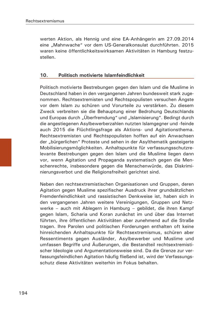 Rechtsextremismus werten Aktion, als Hennig und eine EA-Anhängerin am 27.09.2014 eine "Mahnwache" vor dem US-Generalkonsulat durchführten. 2015 waren keine öffentlichkeitswirksamen Aktivitäten in Hamburg festzustellen. 10. Politisch motivierte Islamfeindlichkeit Politisch motivierte Bestrebungen gegen den Islam und die Muslime in Deutschland haben in den vergangenen Jahren bundesweit stark zugenommen. Rechtsextremisten und Rechtspopulisten versuchen Ängste vor dem Islam zu schüren und Vorurteile zu verstärken. Zu diesem Zweck verbreiten sie die Behauptung einer Bedrohung Deutschlands und Europas durch "Überfremdung" und "Islamisierung". Bedingt durch die angestiegenen Asylbewerberzahlen nutzten Islamgegner und -feinde auch 2015 die Flüchtlingsfrage als Aktionsund Agitationsthema. Rechtsextremisten und Rechtspopulisten hoffen auf ein Anwachsen der "bürgerlichen" Proteste und sehen in der Asylthematik gesteigerte Mobilisierungsmöglichkeiten. Anhaltspunkte für verfassungsschutzrelevante Bestrebungen gegen den Islam und die Muslime liegen dann vor, wenn Agitation und Propaganda systematisch gegen die Menschenrechte, insbesondere gegen die Menschenwürde, das Diskriminierungsverbot und die Religionsfreiheit gerichtet sind. Neben den rechtsextremistischen Organisationen und Gruppen, deren Agitation gegen Muslime spezifischer Ausdruck ihrer grundsätzlichen Fremdenfeindlichkeit und rassistischen Denkweise ist, haben sich in den vergangenen Jahren weitere Vereinigungen, Gruppen und Netzwerke - auch mit Ablegern in Hamburg - gebildet, die ihren Kampf gegen Islam, Scharia und Koran zunächst im und über das Internet führten, ihre öffentlichen Aktivitäten aber zunehmend auf die Straße tragen. Ihre Parolen und politischen Forderungen enthalten oft keine hinreichenden Anhaltspunkte für Rechtsextremismus, schüren aber Ressentiments gegen Ausländer, Asylbewerber und Muslime und umfassen Begriffe und Äußerungen, die Bestandteil rechtsextremistischer Ideologie und Argumentationsweise sind. Da die Grenze zur verfassungsfeindlichen Agitation häufig fließend ist, wird der Verfassungsschutz diese Aktivitäten weiterhin im Fokus behalten. 194