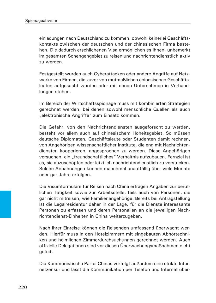 Spionageabwehr einladungen nach Deutschland zu kommen, obwohl keinerlei Geschäftskontakte zwischen der deutschen und der chinesischen Firma bestehen. Die dadurch erschlichenen Visa ermöglichen es ihnen, unbemerkt im gesamten Schengengebiet zu reisen und nachrichtendienstlich aktiv zu werden. Festgestellt wurden auch Cyberattacken oder andere Angriffe auf Netzwerke von Firmen, die zuvor von mutmaßlichen chinesischen Geschäftsleuten aufgesucht wurden oder mit denen Unternehmen in Verhandlungen stehen. Im Bereich der Wirtschaftsspionage muss mit kombinierten Strategien gerechnet werden, bei denen sowohl menschliche Quellen als auch "elektronische Angriffe" zum Einsatz kommen. Die Gefahr, von den Nachrichtendiensten ausgeforscht zu werden, besteht vor allem auch auf chinesischem Hoheitsgebiet. So müssen deutsche Diplomaten, Geschäftsleute oder Studenten damit rechnen, von Angehörigen wissenschaftlicher Institute, die eng mit Nachrichtendiensten kooperieren, angesprochen zu werden. Diese Angehörigen versuchen, ein "freundschaftliches" Verhältnis aufzubauen. Fernziel ist es, sie abzuschöpfen oder letztlich nachrichtendienstlich zu verstricken. Solche Anbahnungen können manchmal unauffällig über viele Monate oder gar Jahre erfolgen. Die Visumformulare für Reisen nach China erfragen Angaben zur beruflichen Tätigkeit sowie zur Arbeitsstelle, teils auch von Personen, die gar nicht mitreisen, wie Familienangehörige. Bereits bei Antragstellung ist die Legalresidentur daher in der Lage, für die Dienste interessante Personen zu erfassen und deren Personalien an die jeweiligen Nachrichtendienst-Einheiten in China weiterzugeben. Nach ihrer Einreise können die Reisenden umfassend überwacht werden. Hierfür muss in den Hotelzimmern mit eingebauten Abhörtechniken und heimlichen Zimmerdurchsuchungen gerechnet werden. Auch offizielle Delegationen sind vor diesen Überwachungsmaßnahmen nicht gefeit. Die Kommunistische Partei Chinas verfolgt außerdem eine strikte Internetzensur und lässt die Kommunikation per Telefon und Internet über220