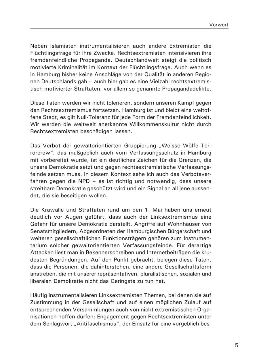 Vorwort Neben Islamisten instrumentalisieren auch andere Extremisten die Flüchtlingsfrage für ihre Zwecke. Rechtsextremisten intensivieren ihre fremdenfeindliche Propaganda. Deutschlandweit steigt die politisch motivierte Kriminalität im Kontext der Flüchtlingsfrage. Auch wenn es in Hamburg bisher keine Anschläge von der Qualität in anderen Regionen Deutschlands gab - auch hier gab es eine Vielzahl rechtsextremistisch motivierter Straftaten, vor allem so genannte Propagandadelikte. Diese Taten werden wir nicht tolerieren, sondern unseren Kampf gegen den Rechtsextremismus fortsetzen. Hamburg ist und bleibt eine weltoffene Stadt, es gilt Null-Toleranz für jede Form der Fremdenfeindlichkeit. Wir werden die weltweit anerkannte Willkommenskultur nicht durch Rechtsextremisten beschädigen lassen. Das Verbot der gewaltorientierten Gruppierung "Weisse Wölfe Terrorcrew", das maßgeblich auch vom Verfassungsschutz in Hamburg mit vorbereitet wurde, ist ein deutliches Zeichen für die Grenzen, die unsere Demokratie setzt und gegen rechtsextremistische Verfassungsfeinde setzen muss. In diesem Kontext sehe ich auch das Verbotsverfahren gegen die NPD - es ist richtig und notwendig, dass unsere streitbare Demokratie geschützt wird und ein Signal an all jene aussendet, die sie beseitigen wollen. Die Krawalle und Straftaten rund um den 1. Mai haben uns erneut deutlich vor Augen geführt, dass auch der Linksextremismus eine Gefahr für unsere Demokratie darstellt. Angriffe auf Wohnhäuser von Senatsmitgliedern, Abgeordneten der Hamburgischen Bürgerschaft und weiteren gesellschaftlichen Funktionsträgern gehören zum Instrumentarium solcher gewaltorientierten Verfassungsfeinde. Für derartige Attacken liest man in Bekennerschreiben und Internetbeiträgen die krudesten Begründungen. Auf den Punkt gebracht, belegen diese Taten, dass die Personen, die dahinterstehen, eine andere Gesellschaftsform anstreben, die mit unserer repräsentativen, pluralistischen, sozialen und liberalen Demokratie nicht das Geringste zu tun hat. Häufig instrumentalisieren Linksextremisten Themen, bei denen sie auf Zustimmung in der Gesellschaft und auf einen möglichen Zulauf auf entsprechenden Versammlungen auch von nicht extremistischen Organisationen hoffen dürfen: Engagement gegen Rechtsextremisten unter dem Schlagwort "Antifaschismus", der Einsatz für eine vorgeblich bes- 5