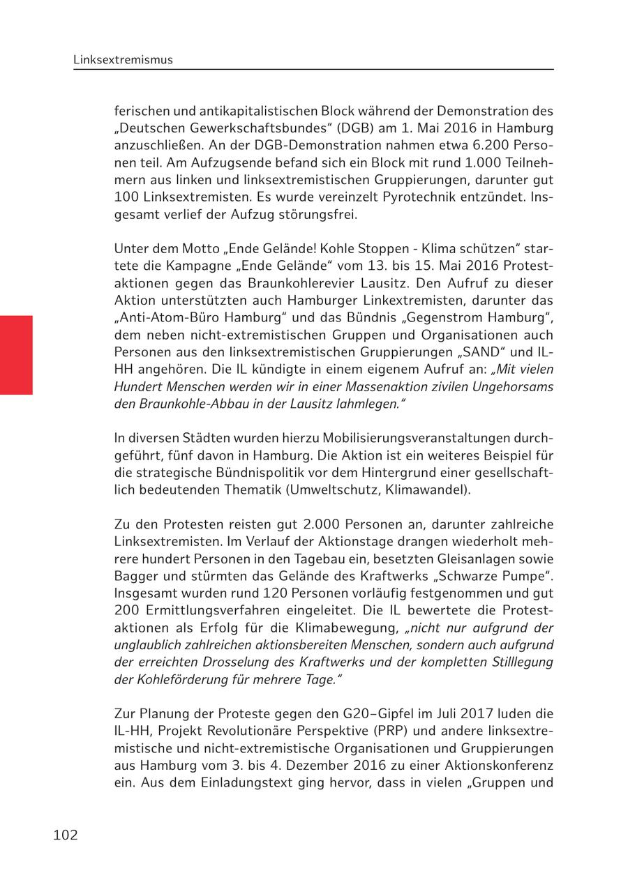 Linksextremismus ferischen und antikapitalistischen Block während der Demonstration des "Deutschen Gewerkschaftsbundes" (DGB) am 1. Mai 2016 in Hamburg anzuschließen. An der DGB-Demonstration nahmen etwa 6.200 Personen teil. Am Aufzugsende befand sich ein Block mit rund 1.000 Teilnehmern aus linken und linksextremistischen Gruppierungen, darunter gut 100 Linksextremisten. Es wurde vereinzelt Pyrotechnik entzündet. Insgesamt verlief der Aufzug störungsfrei. Unter dem Motto "Ende Gelände! Kohle Stoppen - Klima schützen" startete die Kampagne "Ende Gelände" vom 13. bis 15. Mai 2016 Protestaktionen gegen das Braunkohlerevier Lausitz. Den Aufruf zu dieser Aktion unterstützten auch Hamburger Linkextremisten, darunter das "Anti-Atom-Büro Hamburg" und das Bündnis "Gegenstrom Hamburg", dem neben nicht-extremistischen Gruppen und Organisationen auch Personen aus den linksextremistischen Gruppierungen "SAND" und ILHH angehören. Die IL kündigte in einem eigenem Aufruf an: "Mit vielen Hundert Menschen werden wir in einer Massenaktion zivilen Ungehorsams den Braunkohle-Abbau in der Lausitz lahmlegen." In diversen Städten wurden hierzu Mobilisierungsveranstaltungen durchgeführt, fünf davon in Hamburg. Die Aktion ist ein weiteres Beispiel für die strategische Bündnispolitik vor dem Hintergrund einer gesellschaftlich bedeutenden Thematik (Umweltschutz, Klimawandel). Zu den Protesten reisten gut 2.000 Personen an, darunter zahlreiche Linksextremisten. Im Verlauf der Aktionstage drangen wiederholt mehrere hundert Personen in den Tagebau ein, besetzten Gleisanlagen sowie Bagger und stürmten das Gelände des Kraftwerks "Schwarze Pumpe". Insgesamt wurden rund 120 Personen vorläufig festgenommen und gut 200 Ermittlungsverfahren eingeleitet. Die IL bewertete die Protestaktionen als Erfolg für die Klimabewegung, "nicht nur aufgrund der unglaublich zahlreichen aktionsbereiten Menschen, sondern auch aufgrund der erreichten Drosselung des Kraftwerks und der kompletten Stilllegung der Kohleförderung für mehrere Tage." Zur Planung der Proteste gegen den G20-Gipfel im Juli 2017 luden die IL-HH, Projekt Revolutionäre Perspektive (PRP) und andere linksextremistische und nicht-extremistische Organisationen und Gruppierungen aus Hamburg vom 3. bis 4. Dezember 2016 zu einer Aktionskonferenz ein. Aus dem Einladungstext ging hervor, dass in vielen "Gruppen und 102
