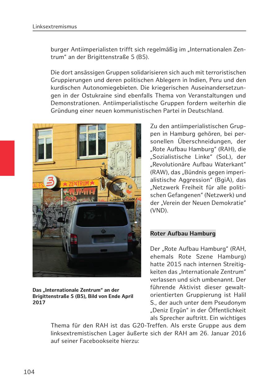 Linksextremismus burger Antiimperialisten trifft sich regelmäßig im "Internationalen Zentrum" an der Brigittenstraße 5 (B5). Die dort ansässigen Gruppen solidarisieren sich auch mit terroristischen Gruppierungen und deren politischen Ablegern in Indien, Peru und den kurdischen Autonomiegebieten. Die kriegerischen Auseinandersetzungen in der Ostukraine sind ebenfalls Thema von Veranstaltungen und Demonstrationen. Antiimperialistische Gruppen fordern weiterhin die Gründung einer neuen kommunistischen Partei in Deutschland. Zu den antiimperialistischen Gruppen in Hamburg gehören, bei personellen Überschneidungen, der "Rote Aufbau Hamburg" (RAH), die "Sozialistische Linke" (SoL), der "Revolutionäre Aufbau Waterkant" (RAW), das "Bündnis gegen imperialistische Aggression" (BgiA), das "Netzwerk Freiheit für alle politischen Gefangenen" (Netzwerk) und der "Verein der Neuen Demokratie" (VND). Roter Aufbau Hamburg Der "Rote Aufbau Hamburg" (RAH, ehemals Rote Szene Hamburg) hatte 2015 nach internen Streitigkeiten das "Internationale Zentrum" verlassen und sich umbenannt. Der Das "Internationale Zentrum" an der führende Aktivist dieser gewaltBrigittenstraße 5 (B5), Bild von Ende April orientierten Gruppierung ist Halil 2017 S., der auch unter dem Pseudonym "Deniz Ergün" in der Öffentlichkeit als Sprecher auftritt. Ein wichtiges Thema für den RAH ist das G20-Treffen. Als erste Gruppe aus dem linksextremistischen Lager äußerte sich der RAH am 26. Januar 2016 auf seiner Facebookseite hierzu: 104