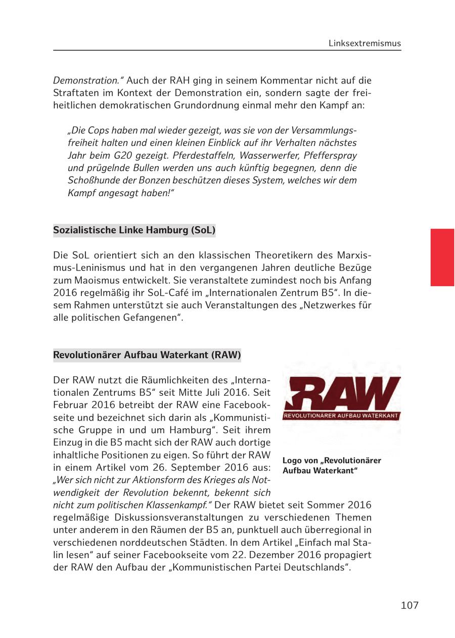 Linksextremismus Demonstration." Auch der RAH ging in seinem Kommentar nicht auf die Straftaten im Kontext der Demonstration ein, sondern sagte der freiheitlichen demokratischen Grundordnung einmal mehr den Kampf an: "Die Cops haben mal wieder gezeigt, was sie von der Versammlungsfreiheit halten und einen kleinen Einblick auf ihr Verhalten nächstes Jahr beim G20 gezeigt. Pferdestaffeln, Wasserwerfer, Pfefferspray und prügelnde Bullen werden uns auch künftig begegnen, denn die Schoßhunde der Bonzen beschützen dieses System, welches wir dem Kampf angesagt haben!" Sozialistische Linke Hamburg (SoL) Die SoL orientiert sich an den klassischen Theoretikern des Marxismus-Leninismus und hat in den vergangenen Jahren deutliche Bezüge zum Maoismus entwickelt. Sie veranstaltete zumindest noch bis Anfang 2016 regelmäßig ihr SoL-Cafe im "Internationalen Zentrum B5". In diesem Rahmen unterstützt sie auch Veranstaltungen des "Netzwerkes für alle politischen Gefangenen". Revolutionärer Aufbau Waterkant (RAW) Der RAW nutzt die Räumlichkeiten des "Internationalen Zentrums B5" seit Mitte Juli 2016. Seit Februar 2016 betreibt der RAW eine Facebookseite und bezeichnet sich darin als "Kommunistische Gruppe in und um Hamburg". Seit ihrem Einzug in die B5 macht sich der RAW auch dortige inhaltliche Positionen zu eigen. So führt der RAW Logo von "Revolutionärer in einem Artikel vom 26. September 2016 aus: Aufbau Waterkant" "Wer sich nicht zur Aktionsform des Krieges als Notwendigkeit der Revolution bekennt, bekennt sich nicht zum politischen Klassenkampf." Der RAW bietet seit Sommer 2016 regelmäßige Diskussionsveranstaltungen zu verschiedenen Themen unter anderem in den Räumen der B5 an, punktuell auch überregional in verschiedenen norddeutschen Städten. In dem Artikel "Einfach mal Stalin lesen" auf seiner Facebookseite vom 22. Dezember 2016 propagiert der RAW den Aufbau der "Kommunistischen Partei Deutschlands". 107