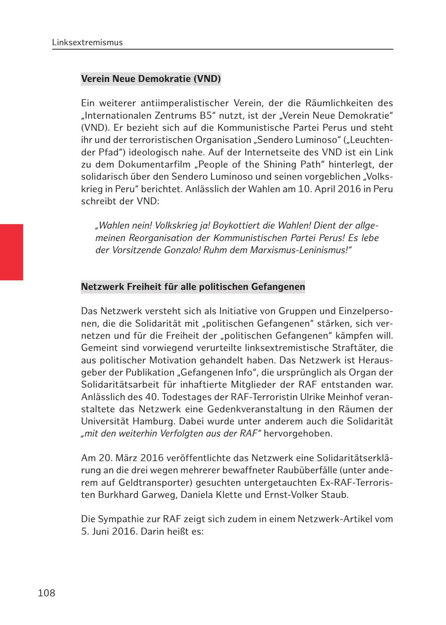 Linksextremismus Verein Neue Demokratie (VND) Ein weiterer antiimperalistischer Verein, der die Räumlichkeiten des "Internationalen Zentrums B5" nutzt, ist der "Verein Neue Demokratie" (VND). Er bezieht sich auf die Kommunistische Partei Perus und steht ihr und der terroristischen Organisation "Sendero Luminoso" ("Leuchtender Pfad") ideologisch nahe. Auf der Internetseite des VND ist ein Link zu dem Dokumentarfilm "People of the Shining Path" hinterlegt, der solidarisch über den Sendero Luminoso und seinen vorgeblichen "Volkskrieg in Peru" berichtet. Anlässlich der Wahlen am 10. April 2016 in Peru schreibt der VND: "Wahlen nein! Volkskrieg ja! Boykottiert die Wahlen! Dient der allgemeinen Reorganisation der Kommunistischen Partei Perus! Es lebe der Vorsitzende Gonzalo! Ruhm dem Marxismus-Leninismus!" Netzwerk Freiheit für alle politischen Gefangenen Das Netzwerk versteht sich als Initiative von Gruppen und Einzelpersonen, die die Solidarität mit "politischen Gefangenen" stärken, sich vernetzen und für die Freiheit der "politischen Gefangenen" kämpfen will. Gemeint sind vorwiegend verurteilte linksextremistische Straftäter, die aus politischer Motivation gehandelt haben. Das Netzwerk ist Herausgeber der Publikation "Gefangenen Info", die ursprünglich als Organ der Solidaritätsarbeit für inhaftierte Mitglieder der RAF entstanden war. Anlässlich des 40. Todestages der RAF-Terroristin Ulrike Meinhof veranstaltete das Netzwerk eine Gedenkveranstaltung in den Räumen der Universität Hamburg. Dabei wurde unter anderem auch die Solidarität "mit den weiterhin Verfolgten aus der RAF" hervorgehoben. Am 20. März 2016 veröffentlichte das Netzwerk eine Solidaritätserklärung an die drei wegen mehrerer bewaffneter Raubüberfälle (unter anderem auf Geldtransporter) gesuchten untergetauchten Ex-RAF-Terroristen Burkhard Garweg, Daniela Klette und Ernst-Volker Staub. Die Sympathie zur RAF zeigt sich zudem in einem Netzwerk-Artikel vom 5. Juni 2016. Darin heißt es: 108