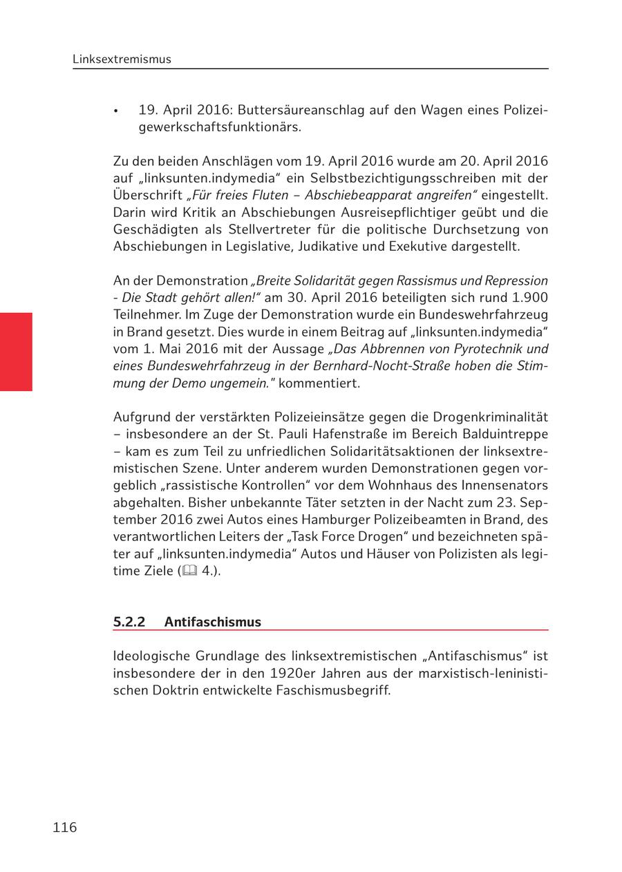 Linksextremismus * 19. April 2016: Buttersäureanschlag auf den Wagen eines Polizeigewerkschaftsfunktionärs. Zu den beiden Anschlägen vom 19. April 2016 wurde am 20. April 2016 auf "linksunten.indymedia" ein Selbstbezichtigungsschreiben mit der Überschrift "Für freies Fluten - Abschiebeapparat angreifen" eingestellt. Darin wird Kritik an Abschiebungen Ausreisepflichtiger geübt und die Geschädigten als Stellvertreter für die politische Durchsetzung von Abschiebungen in Legislative, Judikative und Exekutive dargestellt. An der Demonstration "Breite Solidarität gegen Rassismus und Repression - Die Stadt gehört allen!" am 30. April 2016 beteiligten sich rund 1.900 Teilnehmer. Im Zuge der Demonstration wurde ein Bundeswehrfahrzeug in Brand gesetzt. Dies wurde in einem Beitrag auf "linksunten.indymedia" vom 1. Mai 2016 mit der Aussage "Das Abbrennen von Pyrotechnik und eines Bundeswehrfahrzeug in der Bernhard-Nocht-Straße hoben die Stimmung der Demo ungemein." kommentiert. Aufgrund der verstärkten Polizeieinsätze gegen die Drogenkriminalität - insbesondere an der St. Pauli Hafenstraße im Bereich Balduintreppe - kam es zum Teil zu unfriedlichen Solidaritätsaktionen der linksextremistischen Szene. Unter anderem wurden Demonstrationen gegen vorgeblich "rassistische Kontrollen" vor dem Wohnhaus des Innensenators abgehalten. Bisher unbekannte Täter setzten in der Nacht zum 23. September 2016 zwei Autos eines Hamburger Polizeibeamten in Brand, des verantwortlichen Leiters der "Task Force Drogen" und bezeichneten später auf "linksunten.indymedia" Autos und Häuser von Polizisten als legitime Ziele ( 4.). 5.2.2 Antifaschismus Ideologische Grundlage des linksextremistischen "Antifaschismus" ist insbesondere der in den 1920er Jahren aus der marxistisch-leninistischen Doktrin entwickelte Faschismusbegriff. 116
