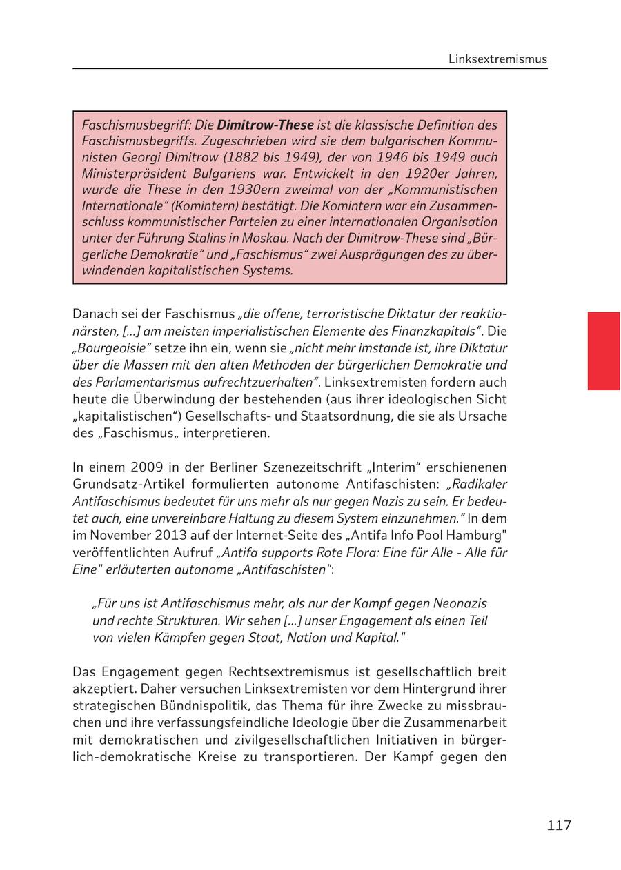 Linksextremismus Faschismusbegriff: Die Dimitrow-These ist die klassische Definition des Faschismusbegriffs. Zugeschrieben wird sie dem bulgarischen Kommunisten Georgi Dimitrow (1882 bis 1949), der von 1946 bis 1949 auch Ministerpräsident Bulgariens war. Entwickelt in den 1920er Jahren, wurde die These in den 1930ern zweimal von der "Kommunistischen Internationale" (Komintern) bestätigt. Die Komintern war ein Zusammenschluss kommunistischer Parteien zu einer internationalen Organisation unter der Führung Stalins in Moskau. Nach der Dimitrow-These sind "Bürgerliche Demokratie" und "Faschismus" zwei Ausprägungen des zu überwindenden kapitalistischen Systems. Danach sei der Faschismus "die offene, terroristische Diktatur der reaktionärsten, [...] am meisten imperialistischen Elemente des Finanzkapitals". Die "Bourgeoisie" setze ihn ein, wenn sie "nicht mehr imstande ist, ihre Diktatur über die Massen mit den alten Methoden der bürgerlichen Demokratie und des Parlamentarismus aufrechtzuerhalten". Linksextremisten fordern auch heute die Überwindung der bestehenden (aus ihrer ideologischen Sicht "kapitalistischen") Gesellschaftsund Staatsordnung, die sie als Ursache des "Faschismus" interpretieren. In einem 2009 in der Berliner Szenezeitschrift "Interim" erschienenen Grundsatz-Artikel formulierten autonome Antifaschisten: "Radikaler Antifaschismus bedeutet für uns mehr als nur gegen Nazis zu sein. Er bedeutet auch, eine unvereinbare Haltung zu diesem System einzunehmen." In dem im November 2013 auf der Internet-Seite des "Antifa Info Pool Hamburg" veröffentlichten Aufruf "Antifa supports Rote Flora: Eine für Alle - Alle für Eine" erläuterten autonome "Antifaschisten": "Für uns ist Antifaschismus mehr, als nur der Kampf gegen Neonazis und rechte Strukturen. Wir sehen [...] unser Engagement als einen Teil von vielen Kämpfen gegen Staat, Nation und Kapital." Das Engagement gegen Rechtsextremismus ist gesellschaftlich breit akzeptiert. Daher versuchen Linksextremisten vor dem Hintergrund ihrer strategischen Bündnispolitik, das Thema für ihre Zwecke zu missbrauchen und ihre verfassungsfeindliche Ideologie über die Zusammenarbeit mit demokratischen und zivilgesellschaftlichen Initiativen in bürgerlich-demokratische Kreise zu transportieren. Der Kampf gegen den 117
