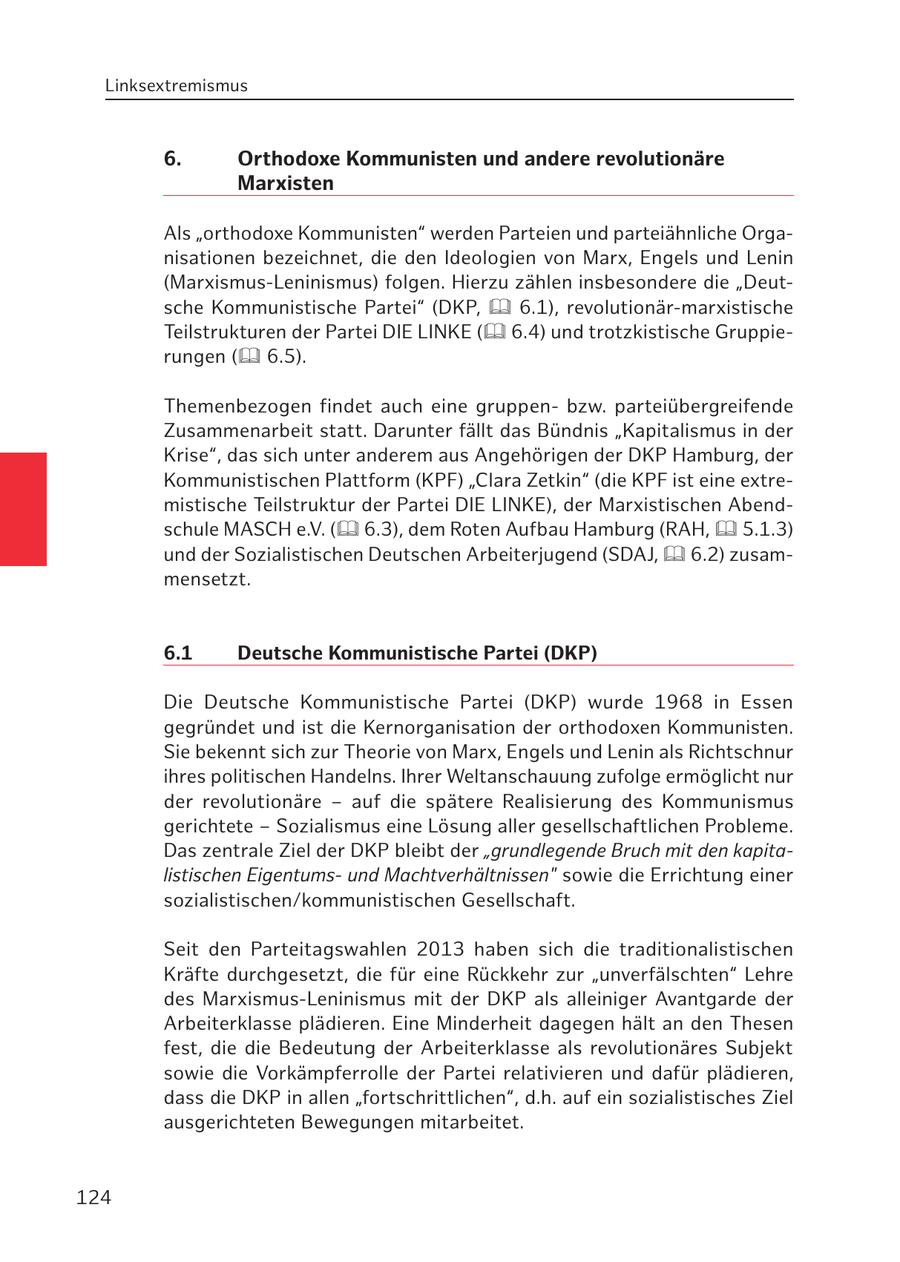 Linksextremismus 6. Orthodoxe Kommunisten und andere revolutionäre Marxisten Als "orthodoxe Kommunisten" werden Parteien und parteiähnliche Organisationen bezeichnet, die den Ideologien von Marx, Engels und Lenin (Marxismus-Leninismus) folgen. Hierzu zählen insbesondere die "Deutsche Kommunistische Partei" (DKP, 6.1), revolutionär-marxistische Teilstrukturen der Partei DIE LINKE ( 6.4) und trotzkistische Gruppierungen ( 6.5). Themenbezogen findet auch eine gruppenbzw. parteiübergreifende Zusammenarbeit statt. Darunter fällt das Bündnis "Kapitalismus in der Krise", das sich unter anderem aus Angehörigen der DKP Hamburg, der Kommunistischen Plattform (KPF) "Clara Zetkin" (die KPF ist eine extremistische Teilstruktur der Partei DIE LINKE), der Marxistischen Abendschule MASCH e.V. ( 6.3), dem Roten Aufbau Hamburg (RAH, 5.1.3) und der Sozialistischen Deutschen Arbeiterjugend (SDAJ, 6.2) zusammensetzt. 6.1 Deutsche Kommunistische Partei (DKP) Die Deutsche Kommunistische Partei (DKP) wurde 1968 in Essen gegründet und ist die Kernorganisation der orthodoxen Kommunisten. Sie bekennt sich zur Theorie von Marx, Engels und Lenin als Richtschnur ihres politischen Handelns. Ihrer Weltanschauung zufolge ermöglicht nur der revolutionäre - auf die spätere Realisierung des Kommunismus gerichtete - Sozialismus eine Lösung aller gesellschaftlichen Probleme. Das zentrale Ziel der DKP bleibt der "grundlegende Bruch mit den kapitalistischen Eigentumsund Machtverhältnissen" sowie die Errichtung einer sozialistischen/kommunistischen Gesellschaft. Seit den Parteitagswahlen 2013 haben sich die traditionalistischen Kräfte durchgesetzt, die für eine Rückkehr zur "unverfälschten" Lehre des Marxismus-Leninismus mit der DKP als alleiniger Avantgarde der Arbeiterklasse plädieren. Eine Minderheit dagegen hält an den Thesen fest, die die Bedeutung der Arbeiterklasse als revolutionäres Subjekt sowie die Vorkämpferrolle der Partei relativieren und dafür plädieren, dass die DKP in allen "fortschrittlichen", d.h. auf ein sozialistisches Ziel ausgerichteten Bewegungen mitarbeitet. 124