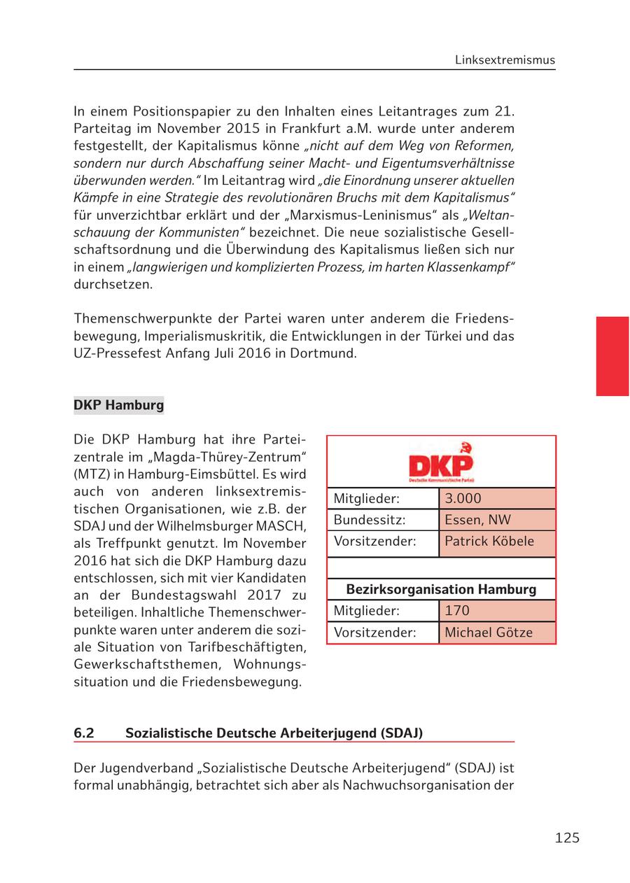 Linksextremismus In einem Positionspapier zu den Inhalten eines Leitantrages zum 21. Parteitag im November 2015 in Frankfurt a.M. wurde unter anderem festgestellt, der Kapitalismus könne "nicht auf dem Weg von Reformen, sondern nur durch Abschaffung seiner Machtund Eigentumsverhältnisse überwunden werden." Im Leitantrag wird "die Einordnung unserer aktuellen Kämpfe in eine Strategie des revolutionären Bruchs mit dem Kapitalismus" für unverzichtbar erklärt und der "Marxismus-Leninismus" als "Weltanschauung der Kommunisten" bezeichnet. Die neue sozialistische Gesellschaftsordnung und die Überwindung des Kapitalismus ließen sich nur in einem "langwierigen und komplizierten Prozess, im harten Klassenkampf" durchsetzen. Themenschwerpunkte der Partei waren unter anderem die Friedensbewegung, Imperialismuskritik, die Entwicklungen in der Türkei und das UZ-Pressefest Anfang Juli 2016 in Dortmund. DKP Hamburg Die DKP Hamburg hat ihre Parteizentrale im "Magda-Thürey-Zentrum" (MTZ) in Hamburg-Eimsbüttel. Es wird auch von anderen linksextremisMitglieder: 3.000 tischen Organisationen, wie z.B. der SDAJ und der Wilhelmsburger MASCH, Bundessitz: Essen, NW als Treffpunkt genutzt. Im November Vorsitzender: Patrick Köbele 2016 hat sich die DKP Hamburg dazu entschlossen, sich mit vier Kandidaten an der Bundestagswahl 2017 zu Bezirksorganisation Hamburg beteiligen. Inhaltliche ThemenschwerMitglieder: 170 punkte waren unter anderem die soziVorsitzender: Michael Götze ale Situation von Tarifbeschäftigten, Gewerkschaftsthemen, Wohnungssituation und die Friedensbewegung. 6.2 Sozialistische Deutsche Arbeiterjugend (SDAJ) Der Jugendverband "Sozialistische Deutsche Arbeiterjugend" (SDAJ) ist formal unabhängig, betrachtet sich aber als Nachwuchsorganisation der 125