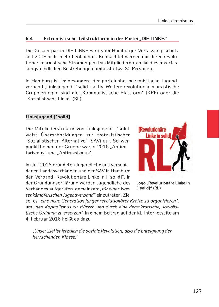 Linksextremismus 6.4 Extremistische Teilstrukturen in der Partei "DIE LINKE." Die Gesamtpartei DIE LINKE wird vom Hamburger Verfassungsschutz seit 2008 nicht mehr beobachtet. Beobachtet werden nur deren revolutionär-marxistische Strömungen. Das Mitgliederpotenzial dieser verfassungsfeindlichen Bestrebungen umfasst etwa 80 Personen. In Hamburg ist insbesondere der parteinahe extremistische Jugendverband "Linksjugend ['solid]" aktiv. Weitere revolutionär-marxistische Gruppierungen sind die "Kommunistische Plattform" (KPF) oder die "Sozialistische Linke" (SL). Linksjugend ['solid] Die Mitgliederstruktur von Linksjugend ['solid] weist Überschneidungen zur trotzkistischen "Sozialistischen Alternative" (SAV) auf. Schwerpunktthemen der Gruppe waren 2016 "Antimilitarismus" und "Antirassismus". Im Juli 2015 gründeten Jugendliche aus verschiedenen Landesverbänden und der SAV in Hamburg den Verband "Revolutionäre Linke in ['solid]". In der Gründungserklärung werden Jugendliche des Logo "Revolutionäre Linke in Verbandes aufgerufen, gemeinsam "für einen klas['solid]" (RL) senkämpferischen Jugendverband" einzutreten. Ziel sei es "eine neue Generation junger revolutionärer Kräfte zu organisieren", um "den Kapitalismus zu stürzen und durch eine demokratische, sozialistische Ordnung zu ersetzen". In einem Beitrag auf der RL-Internetseite am 4. Februar 2016 heißt es dazu: "Unser Ziel ist letztlich die soziale Revolution, also die Enteignung der herrschenden Klasse." 127