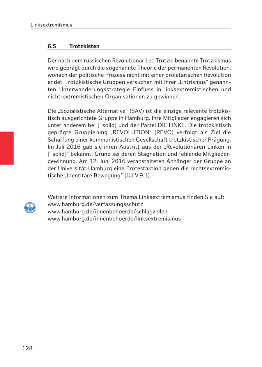 Linksextremismus 6.5 Trotzkisten Der nach dem russischen Revolutionär Leo Trotzki benannte Trotzkismus wird geprägt durch die sogenannte Theorie der permanenten Revolution, wonach der politische Prozess nicht mit einer proletarischen Revolution endet. Trotzkistische Gruppen versuchen mit ihrer "Entrismus" genannten Unterwanderungsstrategie Einfluss in linksextremistischen und nicht-extremistischen Organisationen zu gewinnen. Die "Sozialistische Alternative" (SAV) ist die einzige relevante trotzkistisch ausgerichtete Gruppe in Hamburg. Ihre Mitglieder engagieren sich unter anderem bei ['solid] und der Partei DIE LINKE. Die trotzkistisch geprägte Gruppierung "REVOLUTION" (REVO) verfolgt als Ziel die Schaffung einer kommunistischen Gesellschaft trotzkistischer Prägung. Im Juli 2016 gab sie ihren Austritt aus der "Revolutionären Linken in ['solid]" bekannt. Grund sei deren Stagnation und fehlende Mitgliedergewinnung. Am 12. Juni 2016 veranstalteten Anhänger der Gruppe an der Universität Hamburg eine Protestaktion gegen die rechtsextremistische "Identitäre Bewegung" ( V.9.1). Weitere Informationen zum Thema Linksextremismus finden Sie auf: www.hamburg.de/verfassungsschutz www.hamburg.de/innenbehoerde/schlagzeilen www.hamburg.de/innenbehoerde/linksextremismus 128