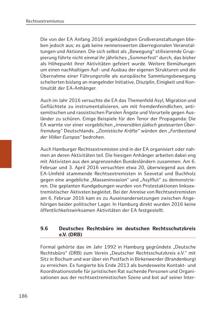 Rechtsextremismus Die von der EA Anfang 2016 angekündigten Großveranstaltungen blieben jedoch aus; es gab keine nennenswerten überregionalen Veranstaltungen und Aktionen. Die sich selbst als "Bewegung" stilisierende Gruppierung führte nicht einmal ihr jährliches "Sommerfest" durch, das bisher als Höhepunkt ihrer Aktivitäten gefeiert wurde. Weitere Bemühungen um einen nachhaltigen Aufund Ausbau der eigenen Strukturen und die Übernahme einer Führungsrolle als europäische Sammlungsbewegung scheiterten bislang an mangelnder Initiative, Disziplin, Einigkeit und Kontinuität der EA-Anhänger. Auch im Jahr 2016 versuchte die EA das Themenfeld Asyl, Migration und Geflüchtete zu instrumentalisieren, um mit fremdenfeindlichen, antisemitischen und rassistischen Parolen Ängste und Vorurteile gegen Ausländer zu schüren. Einige Beispiele für den Tenor der Propaganda: Die EA warnte vor einer vorgeblichen "irreversiblen jüdisch gesteuerten Überfremdung" Deutschlands. "Zionistische Kräfte" würden den "Fortbestand der Völker Europas" bedrohen. Auch Hamburger Rechtsextremisten sind in der EA organisiert oder nahmen an deren Aktivitäten teil. Die hiesigen Anhänger arbeiten dabei eng mit Aktivisten aus den angrenzenden Bundesländern zusammen. Am 6. Februar und 3. April 2016 versuchten etwa 20, überwiegend aus dem EA-Umfeld stammende Rechtsextremisten in Seevetal und Buchholz gegen eine angebliche "Masseninvasion" und "Asylflut" zu demonstrieren. Die geplanten Kundgebungen wurden von Protestaktionen linksextremistischer Aktivsten begleitet. Bei der Anreise von Rechtsextremisten am 6. Februar 2016 kam es zu Auseinandersetzungen zwischen Angehörigen beider politischer Lager. In Hamburg direkt wurden 2016 keine öffentlichkeitswirksamen Aktivitäten der EA festgestellt. 9.6 Deutsches Rechtsbüro im deutschen Rechtsschutzkreis e.V. (DRB) Formal gehörte das im Jahr 1992 in Hamburg gegründete "Deutsche Rechtsbüro" (DRB) zum Verein "Deutscher Rechtsschutzkreis e.V." mit Sitz in Bochum und war über ein Postfach in Birkenwerder (Brandenburg) zu erreichen. Es fungierte bis Ende 2013 als bundesweite Kontaktund Koordinationsstelle für juristischen Rat suchende Personen und Organisationen aus der rechtsextremistischen Szene und bot auf seiner Inter186
