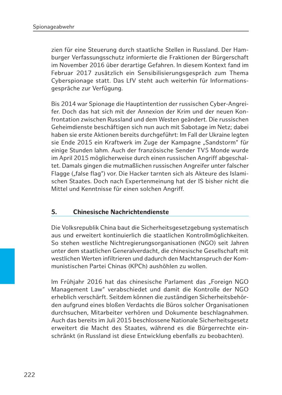 Spionageabwehr zien für eine Steuerung durch staatliche Stellen in Russland. Der Hamburger Verfassungsschutz informierte die Fraktionen der Bürgerschaft im November 2016 über derartige Gefahren. In diesem Kontext fand im Februar 2017 zusätzlich ein Sensibilisierungsgespräch zum Thema Cyberspionage statt. Das LfV steht auch weiterhin für Informationsgespräche zur Verfügung. Bis 2014 war Spionage die Hauptintention der russischen Cyber-Angreifer. Doch das hat sich mit der Annexion der Krim und der neuen Konfrontation zwischen Russland und dem Westen geändert. Die russischen Geheimdienste beschäftigen sich nun auch mit Sabotage im Netz; dabei haben sie erste Aktionen bereits durchgeführt: Im Fall der Ukraine legten sie Ende 2015 ein Kraftwerk im Zuge der Kampagne "Sandstorm" für einige Stunden lahm. Auch der französische Sender TV5 Monde wurde im April 2015 möglicherweise durch einen russischen Angriff abgeschaltet. Damals gingen die mutmaßlichen russischen Angreifer unter falscher Flagge ("false flag") vor. Die Hacker tarnten sich als Akteure des Islamischen Staates. Doch nach Expertenmeinung hat der IS bisher nicht die Mittel und Kenntnisse für einen solchen Angriff. 5. Chinesische Nachrichtendienste Die Volksrepublik China baut die Sicherheitsgesetzgebung systematisch aus und erweitert kontinuierlich die staatlichen Kontrollmöglichkeiten. So stehen westliche Nichtregierungsorganisationen (NGO) seit Jahren unter dem staatlichen Generalverdacht, die chinesische Gesellschaft mit westlichen Werten infiltrieren und dadurch den Machtanspruch der Kommunistischen Partei Chinas (KPCh) aushöhlen zu wollen. Im Frühjahr 2016 hat das chinesische Parlament das "Foreign NGO Management Law" verabschiedet und damit die Kontrolle der NGO erheblich verschärft. Seitdem können die zuständigen Sicherheitsbehörden aufgrund eines bloßen Verdachts die Büros solcher Organisationen durchsuchen, Mitarbeiter verhören und Dokumente beschlagnahmen. Auch das bereits im Juli 2015 beschlossene Nationale Sicherheitsgesetz erweitert die Macht des Staates, während es die Bürgerrechte einschränkt (in Russland ist diese Entwicklung ebenfalls zu beobachten). 222