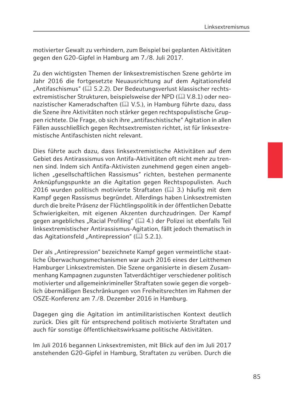 Linksextremismus motivierter Gewalt zu verhindern, zum Beispiel bei geplanten Aktivitäten gegen den G20-Gipfel in Hamburg am 7./8. Juli 2017. Zu den wichtigsten Themen der linksextremistischen Szene gehörte im Jahr 2016 die fortgesetzte Neuausrichtung auf dem Agitationsfeld "Antifaschismus" ( 5.2.2). Der Bedeutungsverlust klassischer rechtsextremistischer Strukturen, beispielsweise der NPD ( V.8.1) oder neonazistischer Kameradschaften ( V.5.), in Hamburg führte dazu, dass die Szene ihre Aktivitäten noch stärker gegen rechtspopulistische Gruppen richtete. Die Frage, ob sich ihre "antifaschistische" Agitation in allen Fällen ausschließlich gegen Rechtsextremisten richtet, ist für linksextremistische Antifaschisten nicht relevant. Dies führte auch dazu, dass linksextremistische Aktivitäten auf dem Gebiet des Antirassismus von Antifa-Aktivitäten oft nicht mehr zu trennen sind. Indem sich Antifa-Aktivisten zunehmend gegen einen angeblichen "gesellschaftlichen Rassismus" richten, bestehen permanente Anknüpfungspunkte an die Agitation gegen Rechtspopulisten. Auch 2016 wurden politisch motivierte Straftaten ( 3.) häufig mit dem Kampf gegen Rassismus begründet. Allerdings haben Linksextremisten durch die breite Präsenz der Flüchtlingspolitik in der öffentlichen Debatte Schwierigkeiten, mit eigenen Akzenten durchzudringen. Der Kampf gegen angebliches "Racial Profiling" ( 4.) der Polizei ist ebenfalls Teil linksextremistischer Antirassismus-Agitation, fällt jedoch thematisch in das Agitationsfeld "Antirepression" ( 5.2.1). Der als "Antirepression" bezeichnete Kampf gegen vermeintliche staatliche Überwachungsmechanismen war auch 2016 eines der Leitthemen Hamburger Linksextremisten. Die Szene organisierte in diesem Zusammenhang Kampagnen zugunsten Tatverdächtiger verschiedener politisch motivierter und allgemeinkrimineller Straftaten sowie gegen die vorgeblich übermäßigen Beschränkungen von Freiheitsrechten im Rahmen der OSZE-Konferenz am 7./8. Dezember 2016 in Hamburg. Dagegen ging die Agitation im antimilitaristischen Kontext deutlich zurück. Dies gilt für entsprechend politisch motivierte Straftaten und auch für sonstige öffentlichkeitswirksame politische Aktivitäten. Im Juli 2016 begannen Linksextremisten, mit Blick auf den im Juli 2017 anstehenden G20-Gipfel in Hamburg, Straftaten zu verüben. Durch die 85