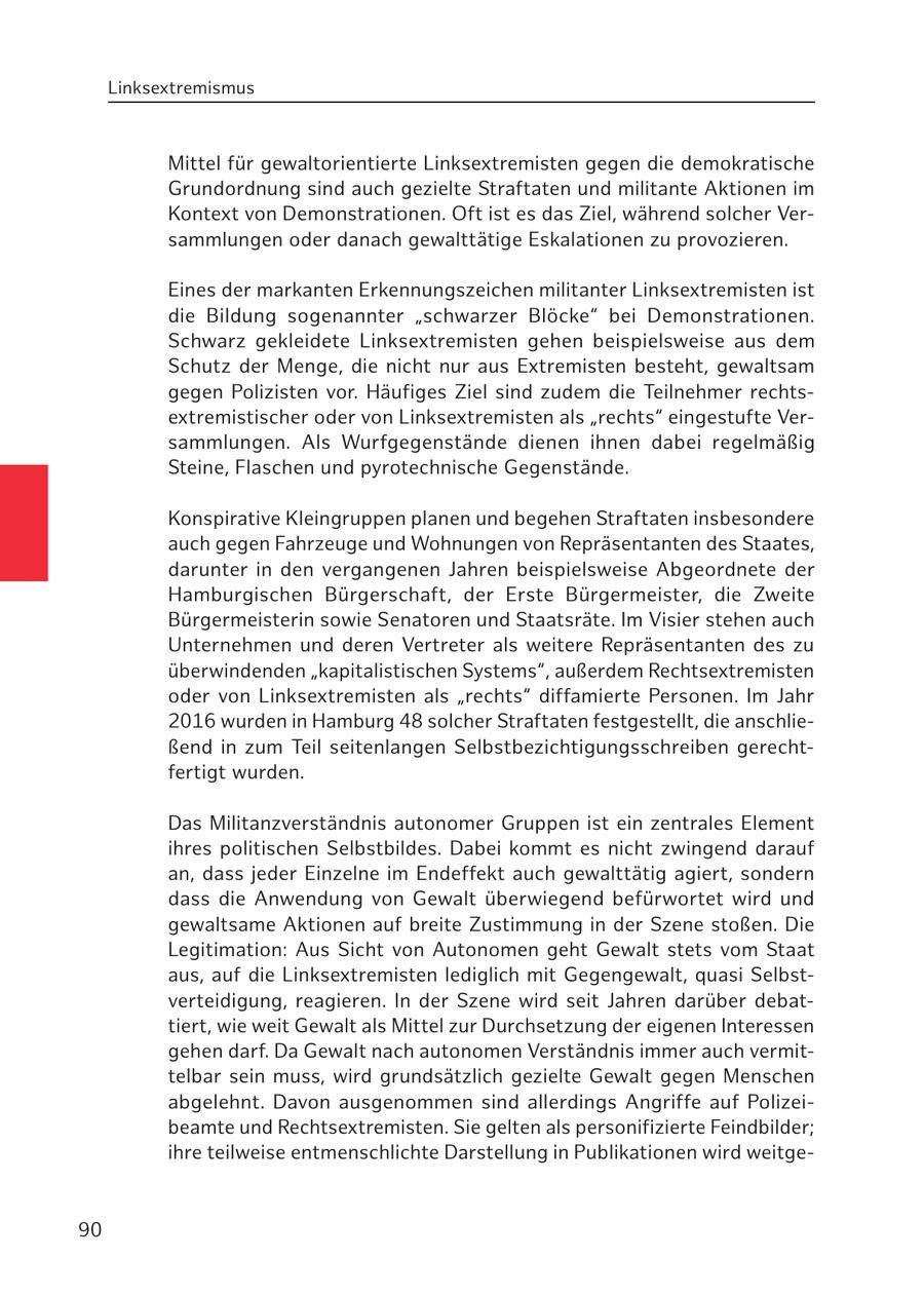 Linksextremismus Mittel für gewaltorientierte Linksextremisten gegen die demokratische Grundordnung sind auch gezielte Straftaten und militante Aktionen im Kontext von Demonstrationen. Oft ist es das Ziel, während solcher Versammlungen oder danach gewalttätige Eskalationen zu provozieren. Eines der markanten Erkennungszeichen militanter Linksextremisten ist die Bildung sogenannter "schwarzer Blöcke" bei Demonstrationen. Schwarz gekleidete Linksextremisten gehen beispielsweise aus dem Schutz der Menge, die nicht nur aus Extremisten besteht, gewaltsam gegen Polizisten vor. Häufiges Ziel sind zudem die Teilnehmer rechtsextremistischer oder von Linksextremisten als "rechts" eingestufte Versammlungen. Als Wurfgegenstände dienen ihnen dabei regelmäßig Steine, Flaschen und pyrotechnische Gegenstände. Konspirative Kleingruppen planen und begehen Straftaten insbesondere auch gegen Fahrzeuge und Wohnungen von Repräsentanten des Staates, darunter in den vergangenen Jahren beispielsweise Abgeordnete der Hamburgischen Bürgerschaft, der Erste Bürgermeister, die Zweite Bürgermeisterin sowie Senatoren und Staatsräte. Im Visier stehen auch Unternehmen und deren Vertreter als weitere Repräsentanten des zu überwindenden "kapitalistischen Systems", außerdem Rechtsextremisten oder von Linksextremisten als "rechts" diffamierte Personen. Im Jahr 2016 wurden in Hamburg 48 solcher Straftaten festgestellt, die anschließend in zum Teil seitenlangen Selbstbezichtigungsschreiben gerechtfertigt wurden. Das Militanzverständnis autonomer Gruppen ist ein zentrales Element ihres politischen Selbstbildes. Dabei kommt es nicht zwingend darauf an, dass jeder Einzelne im Endeffekt auch gewalttätig agiert, sondern dass die Anwendung von Gewalt überwiegend befürwortet wird und gewaltsame Aktionen auf breite Zustimmung in der Szene stoßen. Die Legitimation: Aus Sicht von Autonomen geht Gewalt stets vom Staat aus, auf die Linksextremisten lediglich mit Gegengewalt, quasi Selbstverteidigung, reagieren. In der Szene wird seit Jahren darüber debattiert, wie weit Gewalt als Mittel zur Durchsetzung der eigenen Interessen gehen darf. Da Gewalt nach autonomen Verständnis immer auch vermittelbar sein muss, wird grundsätzlich gezielte Gewalt gegen Menschen abgelehnt. Davon ausgenommen sind allerdings Angriffe auf Polizeibeamte und Rechtsextremisten. Sie gelten als personifizierte Feindbilder; ihre teilweise entmenschlichte Darstellung in Publikationen wird weitge90