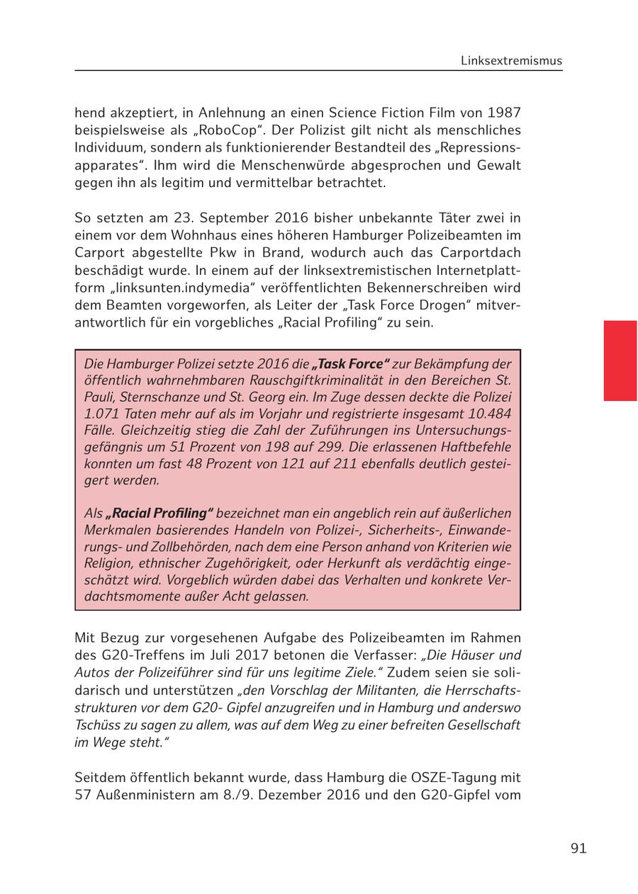 Linksextremismus hend akzeptiert, in Anlehnung an einen Science Fiction Film von 1987 beispielsweise als "RoboCop". Der Polizist gilt nicht als menschliches Individuum, sondern als funktionierender Bestandteil des "Repressionsapparates". Ihm wird die Menschenwürde abgesprochen und Gewalt gegen ihn als legitim und vermittelbar betrachtet. So setzten am 23. September 2016 bisher unbekannte Täter zwei in einem vor dem Wohnhaus eines höheren Hamburger Polizeibeamten im Carport abgestellte Pkw in Brand, wodurch auch das Carportdach beschädigt wurde. In einem auf der linksextremistischen Internetplattform "linksunten.indymedia" veröffentlichten Bekennerschreiben wird dem Beamten vorgeworfen, als Leiter der "Task Force Drogen" mitverantwortlich für ein vorgebliches "Racial Profiling" zu sein. Die Hamburger Polizei setzte 2016 die "Task Force" zur Bekämpfung der öffentlich wahrnehmbaren Rauschgiftkriminalität in den Bereichen St. Pauli, Sternschanze und St. Georg ein. Im Zuge dessen deckte die Polizei 1.071 Taten mehr auf als im Vorjahr und registrierte insgesamt 10.484 Fälle. Gleichzeitig stieg die Zahl der Zuführungen ins Untersuchungsgefängnis um 51 Prozent von 198 auf 299. Die erlassenen Haftbefehle konnten um fast 48 Prozent von 121 auf 211 ebenfalls deutlich gesteigert werden. Als "Racial Profiling" bezeichnet man ein angeblich rein auf äußerlichen Merkmalen basierendes Handeln von Polizei-, Sicherheits-, Einwanderungsund Zollbehörden, nach dem eine Person anhand von Kriterien wie Religion, ethnischer Zugehörigkeit, oder Herkunft als verdächtig eingeschätzt wird. Vorgeblich würden dabei das Verhalten und konkrete Verdachtsmomente außer Acht gelassen. Mit Bezug zur vorgesehenen Aufgabe des Polizeibeamten im Rahmen des G20-Treffens im Juli 2017 betonen die Verfasser: "Die Häuser und Autos der Polizeiführer sind für uns legitime Ziele." Zudem seien sie solidarisch und unterstützen "den Vorschlag der Militanten, die Herrschaftsstrukturen vor dem G20Gipfel anzugreifen und in Hamburg und anderswo Tschüss zu sagen zu allem, was auf dem Weg zu einer befreiten Gesellschaft im Wege steht." Seitdem öffentlich bekannt wurde, dass Hamburg die OSZE-Tagung mit 57 Außenministern am 8./9. Dezember 2016 und den G20-Gipfel vom 91