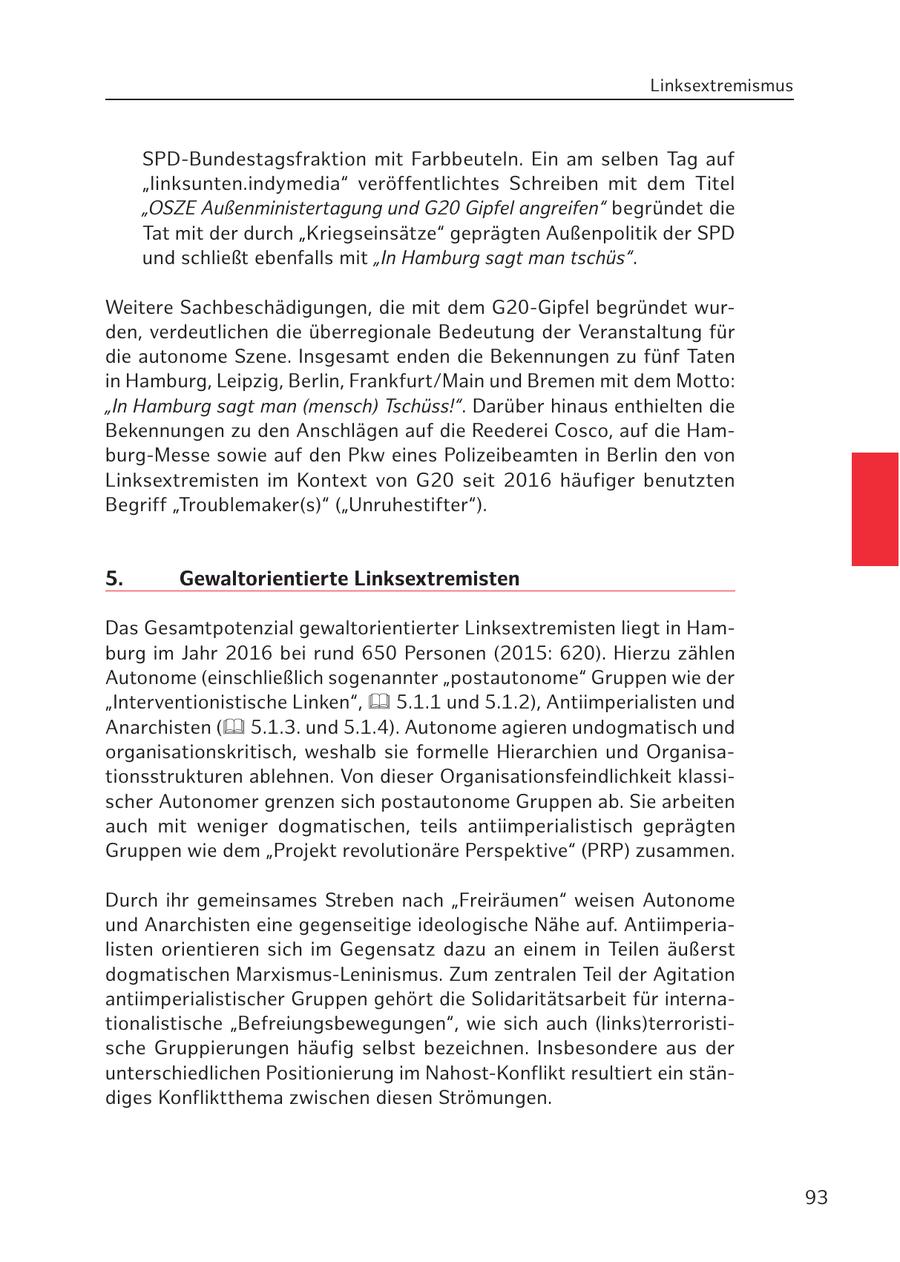 Linksextremismus SPD-Bundestagsfraktion mit Farbbeuteln. Ein am selben Tag auf "linksunten.indymedia" veröffentlichtes Schreiben mit dem Titel "OSZE Außenministertagung und G20 Gipfel angreifen" begründet die Tat mit der durch "Kriegseinsätze" geprägten Außenpolitik der SPD und schließt ebenfalls mit "In Hamburg sagt man tschüs". Weitere Sachbeschädigungen, die mit dem G20-Gipfel begründet wurden, verdeutlichen die überregionale Bedeutung der Veranstaltung für die autonome Szene. Insgesamt enden die Bekennungen zu fünf Taten in Hamburg, Leipzig, Berlin, Frankfurt/Main und Bremen mit dem Motto: "In Hamburg sagt man (mensch) Tschüss!". Darüber hinaus enthielten die Bekennungen zu den Anschlägen auf die Reederei Cosco, auf die Hamburg-Messe sowie auf den Pkw eines Polizeibeamten in Berlin den von Linksextremisten im Kontext von G20 seit 2016 häufiger benutzten Begriff "Troublemaker(s)" ("Unruhestifter"). 5. Gewaltorientierte Linksextremisten Das Gesamtpotenzial gewaltorientierter Linksextremisten liegt in Hamburg im Jahr 2016 bei rund 650 Personen (2015: 620). Hierzu zählen Autonome (einschließlich sogenannter "postautonome" Gruppen wie der "Interventionistische Linken", 5.1.1 und 5.1.2), Antiimperialisten und Anarchisten ( 5.1.3. und 5.1.4). Autonome agieren undogmatisch und organisationskritisch, weshalb sie formelle Hierarchien und Organisationsstrukturen ablehnen. Von dieser Organisationsfeindlichkeit klassischer Autonomer grenzen sich postautonome Gruppen ab. Sie arbeiten auch mit weniger dogmatischen, teils antiimperialistisch geprägten Gruppen wie dem "Projekt revolutionäre Perspektive" (PRP) zusammen. Durch ihr gemeinsames Streben nach "Freiräumen" weisen Autonome und Anarchisten eine gegenseitige ideologische Nähe auf. Antiimperialisten orientieren sich im Gegensatz dazu an einem in Teilen äußerst dogmatischen Marxismus-Leninismus. Zum zentralen Teil der Agitation antiimperialistischer Gruppen gehört die Solidaritätsarbeit für internationalistische "Befreiungsbewegungen", wie sich auch (links)terroristische Gruppierungen häufig selbst bezeichnen. Insbesondere aus der unterschiedlichen Positionierung im Nahost-Konflikt resultiert ein ständiges Konfliktthema zwischen diesen Strömungen. 93