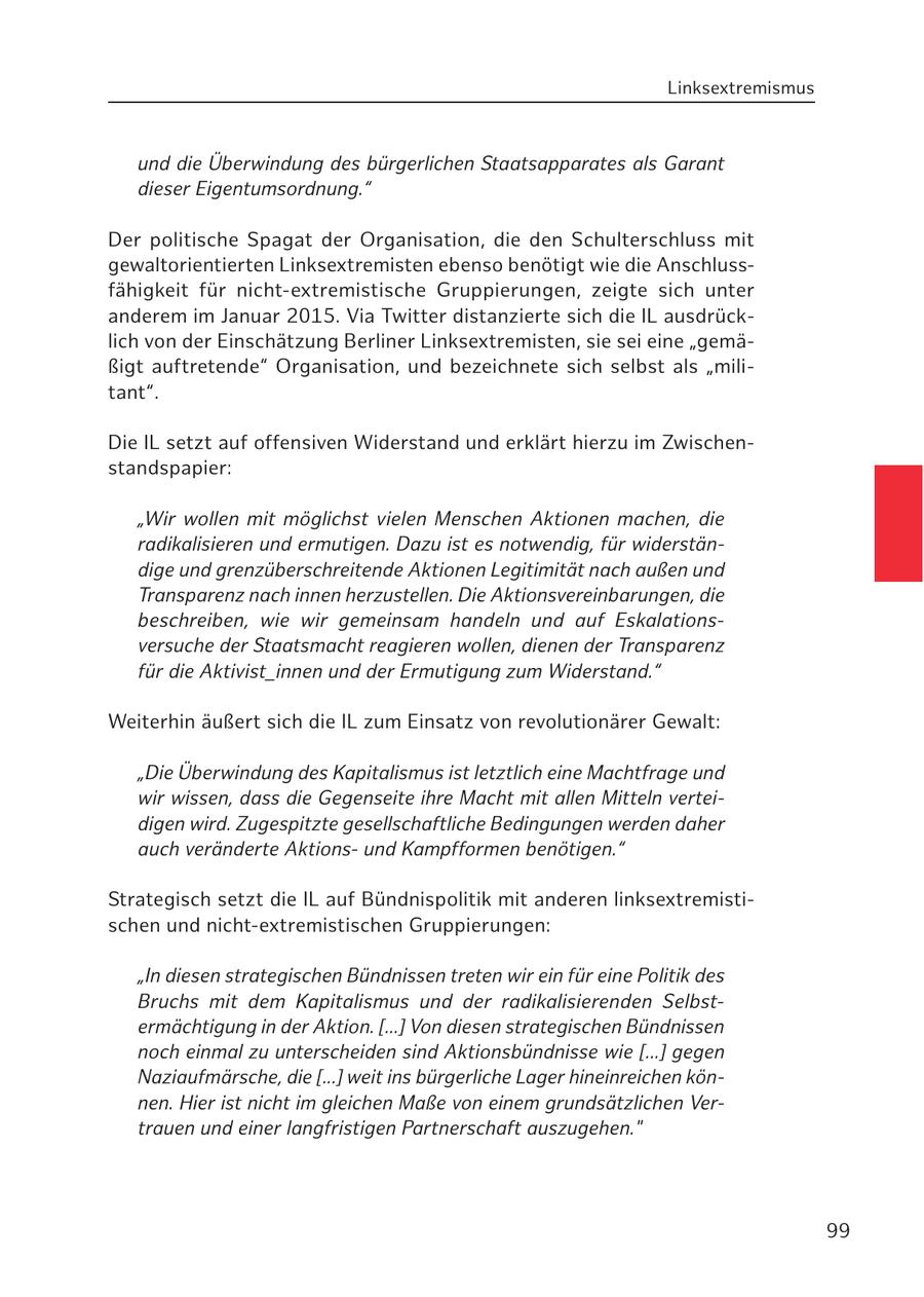 Linksextremismus und die Überwindung des bürgerlichen Staatsapparates als Garant dieser Eigentumsordnung." Der politische Spagat der Organisation, die den Schulterschluss mit gewaltorientierten Linksextremisten ebenso benötigt wie die Anschlussfähigkeit für nicht-extremistische Gruppierungen, zeigte sich unter anderem im Januar 2015. Via Twitter distanzierte sich die IL ausdrücklich von der Einschätzung Berliner Linksextremisten, sie sei eine "gemäßigt auftretende" Organisation, und bezeichnete sich selbst als "militant". Die IL setzt auf offensiven Widerstand und erklärt hierzu im Zwischenstandspapier: "Wir wollen mit möglichst vielen Menschen Aktionen machen, die radikalisieren und ermutigen. Dazu ist es notwendig, für widerständige und grenzüberschreitende Aktionen Legitimität nach außen und Transparenz nach innen herzustellen. Die Aktionsvereinbarungen, die beschreiben, wie wir gemeinsam handeln und auf Eskalationsversuche der Staatsmacht reagieren wollen, dienen der Transparenz für die Aktivist_innen und der Ermutigung zum Widerstand." Weiterhin äußert sich die IL zum Einsatz von revolutionärer Gewalt: "Die Überwindung des Kapitalismus ist letztlich eine Machtfrage und wir wissen, dass die Gegenseite ihre Macht mit allen Mitteln verteidigen wird. Zugespitzte gesellschaftliche Bedingungen werden daher auch veränderte Aktionsund Kampfformen benötigen." Strategisch setzt die IL auf Bündnispolitik mit anderen linksextremistischen und nicht-extremistischen Gruppierungen: "In diesen strategischen Bündnissen treten wir ein für eine Politik des Bruchs mit dem Kapitalismus und der radikalisierenden Selbstermächtigung in der Aktion. [...] Von diesen strategischen Bündnissen noch einmal zu unterscheiden sind Aktionsbündnisse wie [...] gegen Naziaufmärsche, die [...] weit ins bürgerliche Lager hineinreichen können. Hier ist nicht im gleichen Maße von einem grundsätzlichen Vertrauen und einer langfristigen Partnerschaft auszugehen." 99