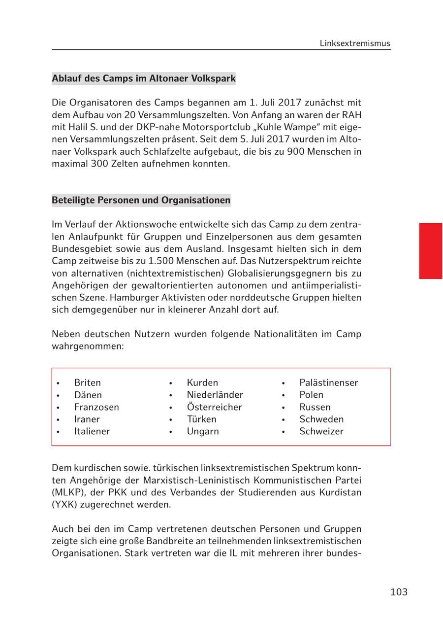 Linksextremismus Ablauf des Camps im Altonaer Volkspark Die Organisatoren des Camps begannen am 1. Juli 2017 zunächst mit dem Aufbau von 20 Versammlungszelten. Von Anfang an waren der RAH mit Halil S. und der DKP-nahe Motorsportclub "Kuhle Wampe" mit eigenen Versammlungszelten präsent. Seit dem 5. Juli 2017 wurden im Altonaer Volkspark auch Schlafzelte aufgebaut, die bis zu 900 Menschen in maximal 300 Zelten aufnehmen konnten. Beteiligte Personen und Organisationen Im Verlauf der Aktionswoche entwickelte sich das Camp zu dem zentralen Anlaufpunkt für Gruppen und Einzelpersonen aus dem gesamten Bundesgebiet sowie aus dem Ausland. Insgesamt hielten sich in dem Camp zeitweise bis zu 1.500 Menschen auf. Das Nutzerspektrum reichte von alternativen (nichtextremistischen) Globalisierungsgegnern bis zu Angehörigen der gewaltorientierten autonomen und antiimperialistischen Szene. Hamburger Aktivisten oder norddeutsche Gruppen hielten sich demgegenüber nur in kleinerer Anzahl dort auf. Neben deutschen Nutzern wurden folgende Nationalitäten im Camp wahrgenommen: * Briten * Kurden * Palästinenser * Dänen * Niederländer * Polen * Franzosen * Österreicher * Russen * Iraner * Türken * Schweden * Italiener * Ungarn * Schweizer Dem kurdischen sowie. türkischen linksextremistischen Spektrum konnten Angehörige der Marxistisch-Leninistisch Kommunistischen Partei (MLKP), der PKK und des Verbandes der Studierenden aus Kurdistan (YXK) zugerechnet werden. Auch bei den im Camp vertretenen deutschen Personen und Gruppen zeigte sich eine große Bandbreite an teilnehmenden linksextremistischen Organisationen. Stark vertreten war die IL mit mehreren ihrer bundes103