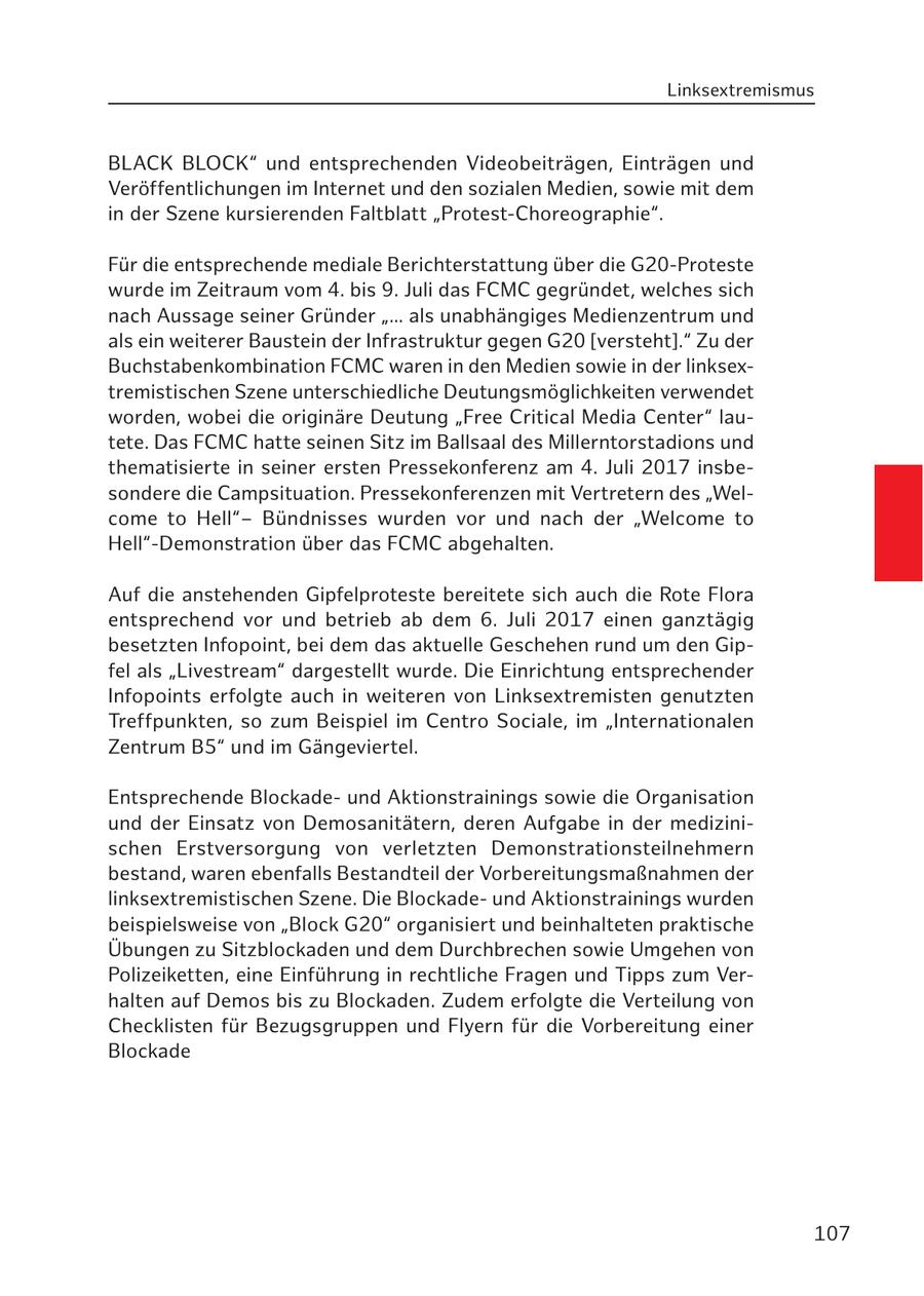 Linksextremismus BLACK BLOCK" und entsprechenden Videobeiträgen, Einträgen und Veröffentlichungen im Internet und den sozialen Medien, sowie mit dem in der Szene kursierenden Faltblatt "Protest-Choreographie". Für die entsprechende mediale Berichterstattung über die G20-Proteste wurde im Zeitraum vom 4. bis 9. Juli das FCMC gegründet, welches sich nach Aussage seiner Gründer "... als unabhängiges Medienzentrum und als ein weiterer Baustein der Infrastruktur gegen G20 [versteht]." Zu der Buchstabenkombination FCMC waren in den Medien sowie in der linksextremistischen Szene unterschiedliche Deutungsmöglichkeiten verwendet worden, wobei die originäre Deutung "Free Critical Media Center" lautete. Das FCMC hatte seinen Sitz im Ballsaal des Millerntorstadions und thematisierte in seiner ersten Pressekonferenz am 4. Juli 2017 insbesondere die Campsituation. Pressekonferenzen mit Vertretern des "Welcome to Hell"Bündnisses wurden vor und nach der "Welcome to Hell"-Demonstration über das FCMC abgehalten. Auf die anstehenden Gipfelproteste bereitete sich auch die Rote Flora entsprechend vor und betrieb ab dem 6. Juli 2017 einen ganztägig besetzten Infopoint, bei dem das aktuelle Geschehen rund um den Gipfel als "Livestream" dargestellt wurde. Die Einrichtung entsprechender Infopoints erfolgte auch in weiteren von Linksextremisten genutzten Treffpunkten, so zum Beispiel im Centro Sociale, im "Internationalen Zentrum B5" und im Gängeviertel. Entsprechende Blockadeund Aktionstrainings sowie die Organisation und der Einsatz von Demosanitätern, deren Aufgabe in der medizinischen Erstversorgung von verletzten Demonstrationsteilnehmern bestand, waren ebenfalls Bestandteil der Vorbereitungsmaßnahmen der linksextremistischen Szene. Die Blockadeund Aktionstrainings wurden beispielsweise von "Block G20" organisiert und beinhalteten praktische Übungen zu Sitzblockaden und dem Durchbrechen sowie Umgehen von Polizeiketten, eine Einführung in rechtliche Fragen und Tipps zum Verhalten auf Demos bis zu Blockaden. Zudem erfolgte die Verteilung von Checklisten für Bezugsgruppen und Flyern für die Vorbereitung einer Blockade 107