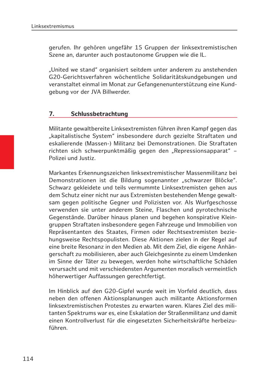 Linksextremismus gerufen. Ihr gehören ungefähr 15 Gruppen der linksextremistischen Szene an, darunter auch postautonome Gruppen wie die IL. "United we stand" organisiert seitdem unter anderem zu anstehenden G20-Gerichtsverfahren wöchentliche Solidaritätskundgebungen und veranstaltet einmal im Monat zur Gefangenenunterstützung eine Kundgebung vor der JVA Billwerder. 7. Schlussbetrachtung Militante gewaltbereite Linksextremisten führen ihren Kampf gegen das "kapitalistische System" insbesondere durch gezielte Straftaten und eskalierende (Massen-) Militanz bei Demonstrationen. Die Straftaten richten sich schwerpunktmäßig gegen den "Repressionsapparat" - Polizei und Justiz. Markantes Erkennungszeichen linksextremistischer Massenmilitanz bei Demonstrationen ist die Bildung sogenannter "schwarzer Blöcke". Schwarz gekleidete und teils vermummte Linksextremisten gehen aus dem Schutz einer nicht nur aus Extremisten bestehenden Menge gewaltsam gegen politische Gegner und Polizisten vor. Als Wurfgeschosse verwenden sie unter anderem Steine, Flaschen und pyrotechnische Gegenstände. Darüber hinaus planen und begehen konspirative Kleingruppen Straftaten insbesondere gegen Fahrzeuge und Immobilien von Repräsentanten des Staates, Firmen oder Rechtsextremisten beziehungsweise Rechtspopulisten. Diese Aktionen zielen in der Regel auf eine breite Resonanz in den Medien ab. Mit dem Ziel, die eigene Anhängerschaft zu mobilisieren, aber auch Gleichgesinnte zu einem Umdenken im Sinne der Täter zu bewegen, werden hohe wirtschaftliche Schäden verursacht und mit verschiedensten Argumenten moralisch vermeintlich höherwertiger Auffassungen gerechtfertigt. Im Hinblick auf den G20-Gipfel wurde weit im Vorfeld deutlich, dass neben den offenen Aktionsplanungen auch militante Aktionsformen linksextremistischen Protestes zu erwarten waren. Klares Ziel des militanten Spektrums war es, eine Eskalation der Straßenmilitanz und damit einen Kontrollverlust für die eingesetzten Sicherheitskräfte herbeizuführen. 114