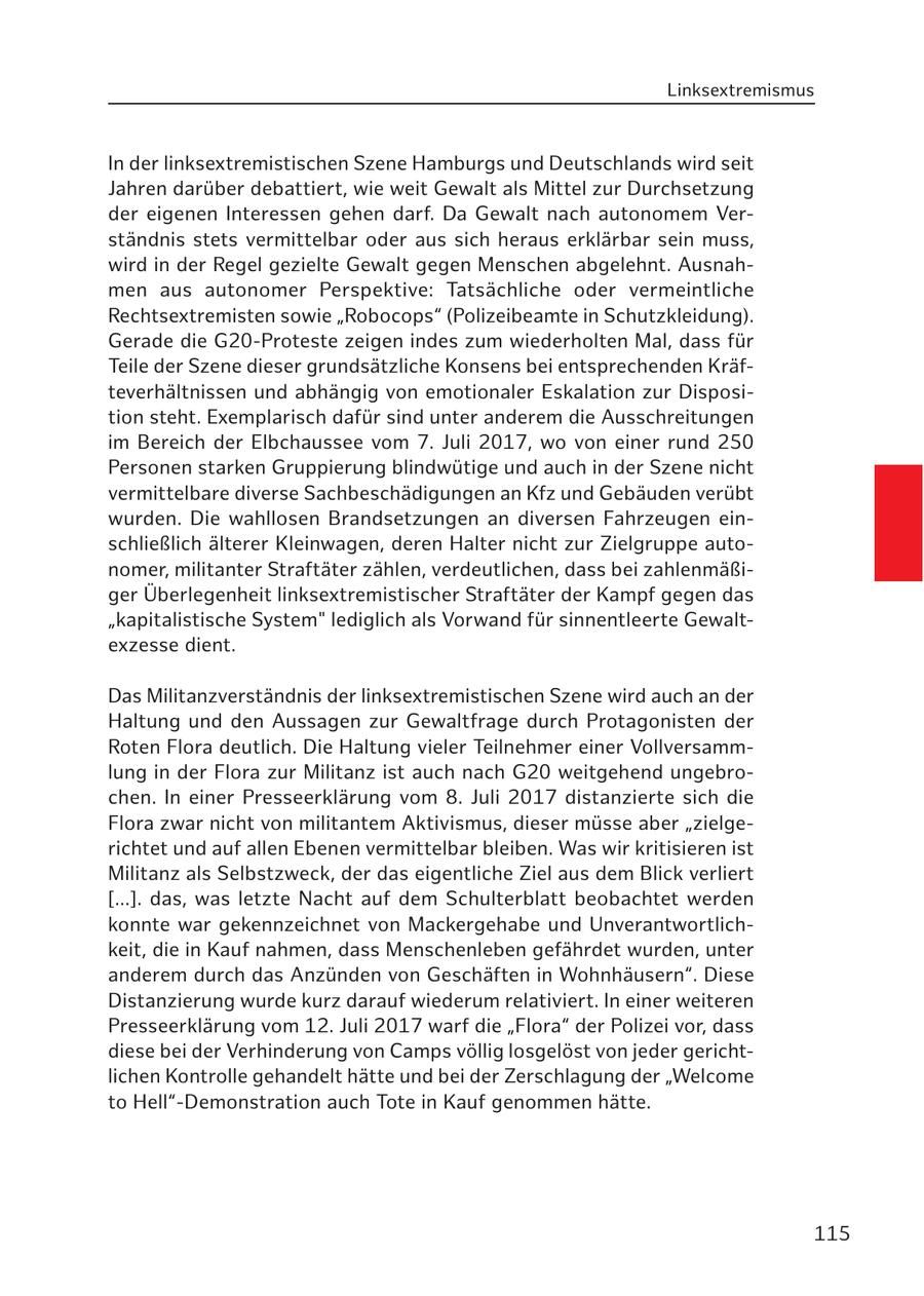 Linksextremismus In der linksextremistischen Szene Hamburgs und Deutschlands wird seit Jahren darüber debattiert, wie weit Gewalt als Mittel zur Durchsetzung der eigenen Interessen gehen darf. Da Gewalt nach autonomem Verständnis stets vermittelbar oder aus sich heraus erklärbar sein muss, wird in der Regel gezielte Gewalt gegen Menschen abgelehnt. Ausnahmen aus autonomer Perspektive: Tatsächliche oder vermeintliche Rechtsextremisten sowie "Robocops" (Polizeibeamte in Schutzkleidung). Gerade die G20-Proteste zeigen indes zum wiederholten Mal, dass für Teile der Szene dieser grundsätzliche Konsens bei entsprechenden Kräfteverhältnissen und abhängig von emotionaler Eskalation zur Disposition steht. Exemplarisch dafür sind unter anderem die Ausschreitungen im Bereich der Elbchaussee vom 7. Juli 2017, wo von einer rund 250 Personen starken Gruppierung blindwütige und auch in der Szene nicht vermittelbare diverse Sachbeschädigungen an Kfz und Gebäuden verübt wurden. Die wahllosen Brandsetzungen an diversen Fahrzeugen einschließlich älterer Kleinwagen, deren Halter nicht zur Zielgruppe autonomer, militanter Straftäter zählen, verdeutlichen, dass bei zahlenmäßiger Überlegenheit linksextremistischer Straftäter der Kampf gegen das "kapitalistische System" lediglich als Vorwand für sinnentleerte Gewaltexzesse dient. Das Militanzverständnis der linksextremistischen Szene wird auch an der Haltung und den Aussagen zur Gewaltfrage durch Protagonisten der Roten Flora deutlich. Die Haltung vieler Teilnehmer einer Vollversammlung in der Flora zur Militanz ist auch nach G20 weitgehend ungebrochen. In einer Presseerklärung vom 8. Juli 2017 distanzierte sich die Flora zwar nicht von militantem Aktivismus, dieser müsse aber "zielgerichtet und auf allen Ebenen vermittelbar bleiben. Was wir kritisieren ist Militanz als Selbstzweck, der das eigentliche Ziel aus dem Blick verliert [...]. das, was letzte Nacht auf dem Schulterblatt beobachtet werden konnte war gekennzeichnet von Mackergehabe und Unverantwortlichkeit, die in Kauf nahmen, dass Menschenleben gefährdet wurden, unter anderem durch das Anzünden von Geschäften in Wohnhäusern". Diese Distanzierung wurde kurz darauf wiederum relativiert. In einer weiteren Presseerklärung vom 12. Juli 2017 warf die "Flora" der Polizei vor, dass diese bei der Verhinderung von Camps völlig losgelöst von jeder gerichtlichen Kontrolle gehandelt hätte und bei der Zerschlagung der "Welcome to Hell"-Demonstration auch Tote in Kauf genommen hätte. 115