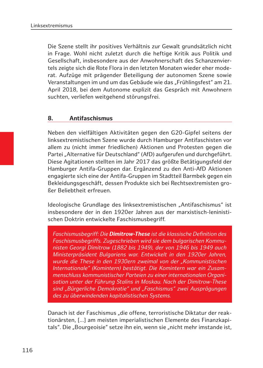 Linksextremismus Die Szene stellt ihr positives Verhältnis zur Gewalt grundsätzlich nicht in Frage. Wohl nicht zuletzt durch die heftige Kritik aus Politik und Gesellschaft, insbesondere aus der Anwohnerschaft des Schanzenviertels zeigte sich die Rote Flora in den letzten Monaten wieder eher moderat. Aufzüge mit prägender Beteiligung der autonomen Szene sowie Veranstaltungen im und um das Gebäude wie das "Frühlingsfest" am 21. April 2018, bei dem Autonome explizit das Gespräch mit Anwohnern suchten, verliefen weitgehend störungsfrei. 8. Antifaschismus Neben den vielfältigen Aktivitäten gegen den G20-Gipfel seitens der linksextremistischen Szene wurde durch Hamburger Antifaschisten vor allem zu (nicht immer friedlichen) Aktionen und Protesten gegen die Partei "Alternative für Deutschland" (AfD) aufgerufen und durchgeführt. Diese Agitationen stellten im Jahr 2017 das größte Betätigungsfeld der Hamburger Antifa-Gruppen dar. Ergänzend zu den Anti-AfD Aktionen engagierte sich eine der Antifa-Gruppen im Stadtteil Barmbek gegen ein Bekleidungsgeschäft, dessen Produkte sich bei Rechtsextremisten großer Beliebtheit erfreuen. Ideologische Grundlage des linksextremistischen "Antifaschismus" ist insbesondere der in den 1920er Jahren aus der marxistisch-leninistischen Doktrin entwickelte Faschismusbegriff. Faschismusbegriff: Die Dimitrow-These ist die klassische Definition des Faschismusbegriffs. Zugeschrieben wird sie dem bulgarischen Kommunisten Georgi Dimitrow (1882 bis 1949), der von 1946 bis 1949 auch Ministerpräsident Bulgariens war. Entwickelt in den 1920er Jahren, wurde die These in den 1930ern zweimal von der "Kommunistischen Internationale" (Komintern) bestätigt. Die Komintern war ein Zusammenschluss kommunistischer Parteien zu einer internationalen Organisation unter der Führung Stalins in Moskau. Nach der Dimitrow-These sind "Bürgerliche Demokratie" und "Faschismus" zwei Ausprägungen des zu überwindenden kapitalistischen Systems. Danach ist der Faschismus "die offene, terroristische Diktatur der reaktionärsten, [...] am meisten imperialistischen Elemente des Finanzkapitals". Die "Bourgeoisie" setze ihn ein, wenn sie "nicht mehr imstande ist, 116