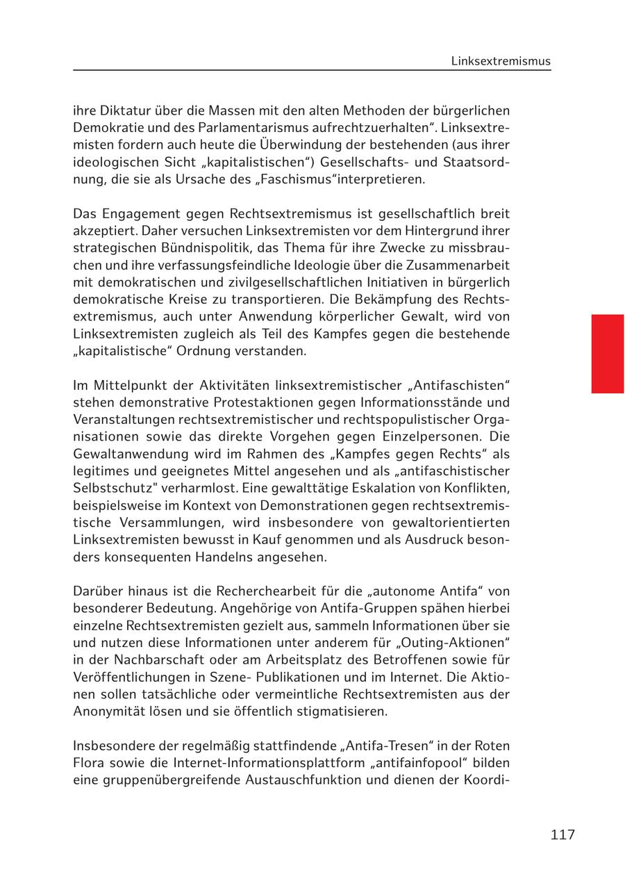 Linksextremismus ihre Diktatur über die Massen mit den alten Methoden der bürgerlichen Demokratie und des Parlamentarismus aufrechtzuerhalten". Linksextremisten fordern auch heute die Überwindung der bestehenden (aus ihrer ideologischen Sicht "kapitalistischen") Gesellschaftsund Staatsordnung, die sie als Ursache des "Faschismus"interpretieren. Das Engagement gegen Rechtsextremismus ist gesellschaftlich breit akzeptiert. Daher versuchen Linksextremisten vor dem Hintergrund ihrer strategischen Bündnispolitik, das Thema für ihre Zwecke zu missbrauchen und ihre verfassungsfeindliche Ideologie über die Zusammenarbeit mit demokratischen und zivilgesellschaftlichen Initiativen in bürgerlich demokratische Kreise zu transportieren. Die Bekämpfung des Rechtsextremismus, auch unter Anwendung körperlicher Gewalt, wird von Linksextremisten zugleich als Teil des Kampfes gegen die bestehende "kapitalistische" Ordnung verstanden. Im Mittelpunkt der Aktivitäten linksextremistischer "Antifaschisten" stehen demonstrative Protestaktionen gegen Informationsstände und Veranstaltungen rechtsextremistischer und rechtspopulistischer Organisationen sowie das direkte Vorgehen gegen Einzelpersonen. Die Gewaltanwendung wird im Rahmen des "Kampfes gegen Rechts" als legitimes und geeignetes Mittel angesehen und als "antifaschistischer Selbstschutz" verharmlost. Eine gewalttätige Eskalation von Konflikten, beispielsweise im Kontext von Demonstrationen gegen rechtsextremistische Versammlungen, wird insbesondere von gewaltorientierten Linksextremisten bewusst in Kauf genommen und als Ausdruck besonders konsequenten Handelns angesehen. Darüber hinaus ist die Recherchearbeit für die "autonome Antifa" von besonderer Bedeutung. Angehörige von Antifa-Gruppen spähen hierbei einzelne Rechtsextremisten gezielt aus, sammeln Informationen über sie und nutzen diese Informationen unter anderem für "Outing-Aktionen" in der Nachbarschaft oder am Arbeitsplatz des Betroffenen sowie für Veröffentlichungen in SzenePublikationen und im Internet. Die Aktionen sollen tatsächliche oder vermeintliche Rechtsextremisten aus der Anonymität lösen und sie öffentlich stigmatisieren. Insbesondere der regelmäßig stattfindende "Antifa-Tresen" in der Roten Flora sowie die Internet-Informationsplattform "antifainfopool" bilden eine gruppenübergreifende Austauschfunktion und dienen der Koordi117