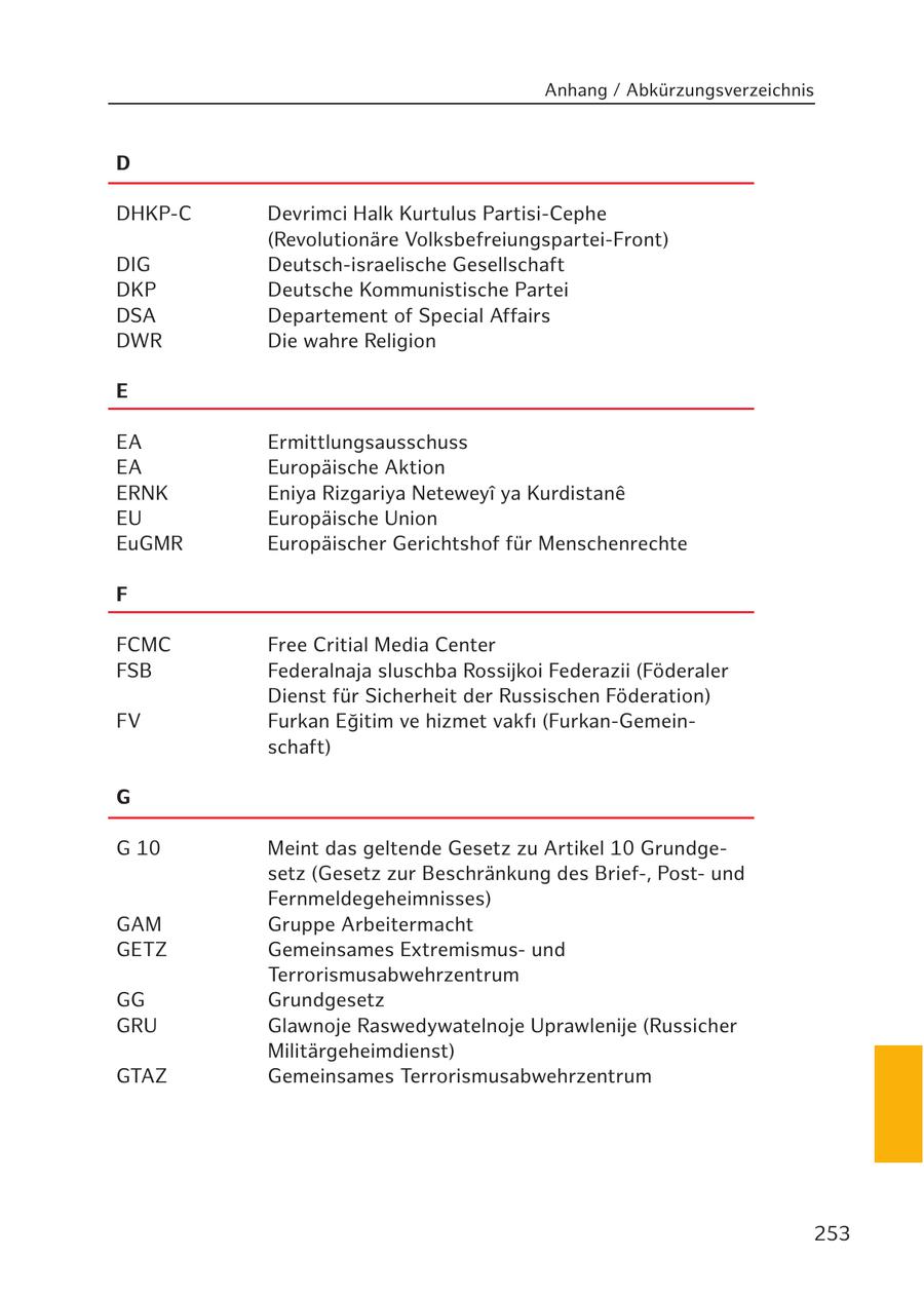 Anhang / Abkürzungsverzeichnis D DHKP-C Devrimci Halk Kurtulus Partisi-Cephe (Revolutionäre Volksbefreiungspartei-Front) DIG Deutsch-israelische Gesellschaft DKP Deutsche Kommunistische Partei DSA Departement of Special Affairs DWR Die wahre Religion E EA Ermittlungsausschuss EA Europäische Aktion ERNK Eniya Rizgariya Neteweyi ya Kurdistane EU Europäische Union EuGMR Europäischer Gerichtshof für Menschenrechte F FCMC Free Critial Media Center FSB Federalnaja sluschba Rossijkoi Federazii (Föderaler Dienst für Sicherheit der Russischen Föderation) FV Furkan Egitim ve hizmet vakfi (Furkan-Gemeinschaft) G G 10 Meint das geltende Gesetz zu Artikel 10 Grundgesetz (Gesetz zur Beschränkung des Brief-, Postund Fernmeldegeheimnisses) GAM Gruppe Arbeitermacht GETZ Gemeinsames Extremismusund Terrorismusabwehrzentrum GG Grundgesetz GRU Glawnoje Raswedywatelnoje Uprawlenije (Russicher Militärgeheimdienst) GTAZ Gemeinsames Terrorismusabwehrzentrum 253