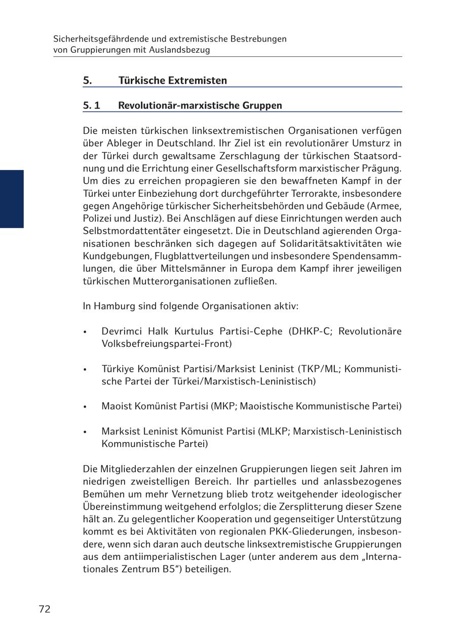 Sicherheitsgefährdende und extremistische Bestrebungen von Gruppierungen mit Auslandsbezug 5. Türkische Extremisten 5. 1 Revolutionär-marxistische Gruppen Die meisten türkischen linksextremistischen Organisationen verfügen über Ableger in Deutschland. Ihr Ziel ist ein revolutionärer Umsturz in der Türkei durch gewaltsame Zerschlagung der türkischen Staatsordnung und die Errichtung einer Gesellschaftsform marxistischer Prägung. Um dies zu erreichen propagieren sie den bewaffneten Kampf in der Türkei unter Einbeziehung dort durchgeführter Terrorakte, insbesondere gegen Angehörige türkischer Sicherheitsbehörden und Gebäude (Armee, Polizei und Justiz). Bei Anschlägen auf diese Einrichtungen werden auch Selbstmordattentäter eingesetzt. Die in Deutschland agierenden Organisationen beschränken sich dagegen auf Solidaritätsaktivitäten wie Kundgebungen, Flugblattverteilungen und insbesondere Spendensammlungen, die über Mittelsmänner in Europa dem Kampf ihrer jeweiligen türkischen Mutterorganisationen zufließen. In Hamburg sind folgende Organisationen aktiv: * Devrimci Halk Kurtulus Partisi-Cephe (DHKP-C; Revolutionäre Volksbefreiungspartei-Front) * Türkiye Komünist Partisi/Marksist Leninist (TKP/ML; Kommunistische Partei der Türkei/Marxistisch-Leninistisch) * Maoist Komünist Partisi (MKP; Maoistische Kommunistische Partei) * Marksist Leninist Kömunist Partisi (MLKP; Marxistisch-Leninistisch Kommunistische Partei) Die Mitgliederzahlen der einzelnen Gruppierungen liegen seit Jahren im niedrigen zweistelligen Bereich. Ihr partielles und anlassbezogenes Bemühen um mehr Vernetzung blieb trotz weitgehender ideologischer Übereinstimmung weitgehend erfolglos; die Zersplitterung dieser Szene hält an. Zu gelegentlicher Kooperation und gegenseitiger Unterstützung kommt es bei Aktivitäten von regionalen PKK-Gliederungen, insbesondere, wenn sich daran auch deutsche linksextremistische Gruppierungen aus dem antiimperialistischen Lager (unter anderem aus dem "Internationales Zentrum B5") beteiligen. 72