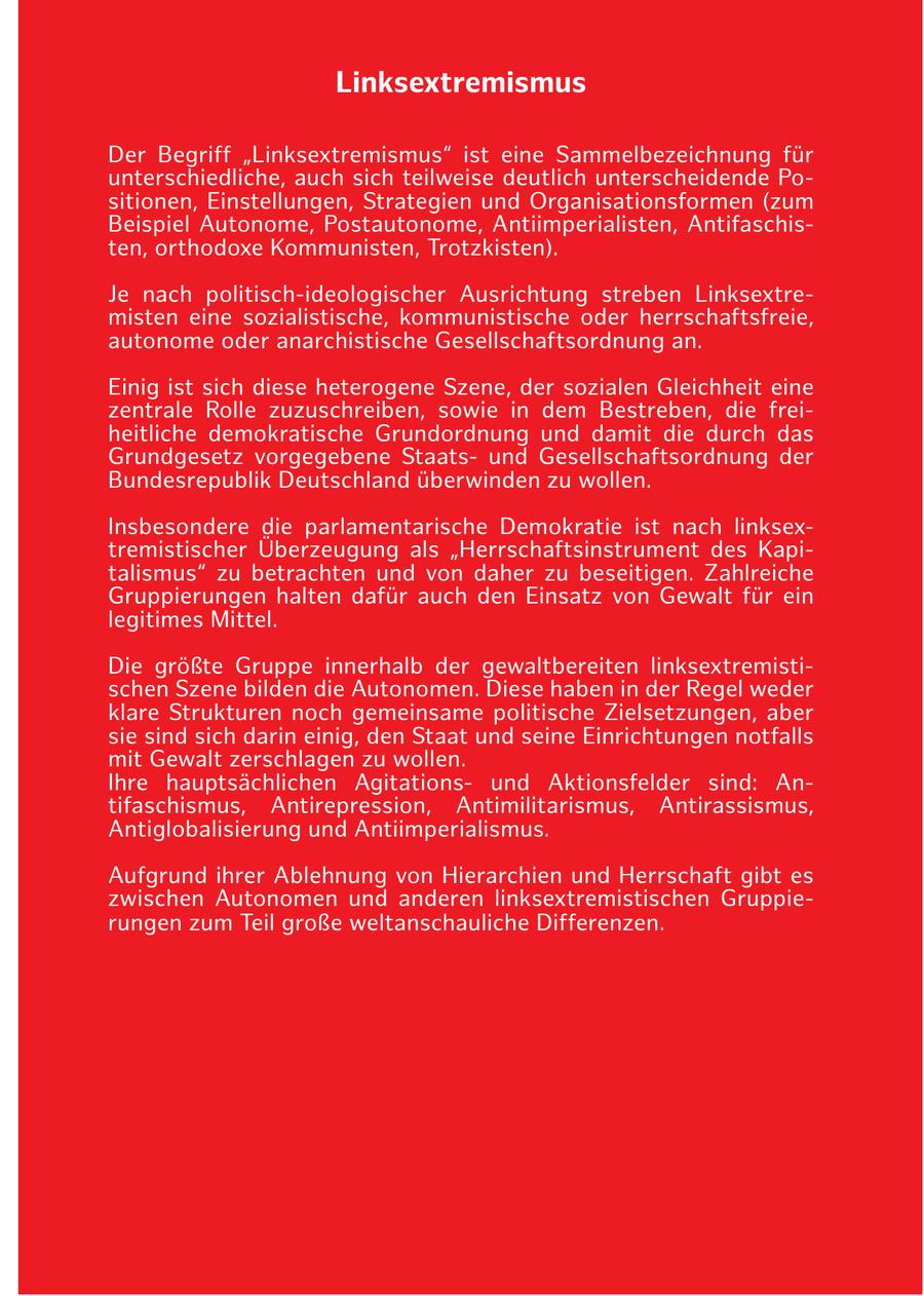 Linksextremismus Der Begriff "Linksextremismus" ist eine Sammelbezeichnung für unterschiedliche, auch sich teilweise deutlich unterscheidende Positionen, Einstellungen, Strategien und Organisationsformen (zum Beispiel Autonome, Postautonome, Antiimperialisten, Antifaschisten, orthodoxe Kommunisten, Trotzkisten). Je nach politisch-ideologischer Ausrichtung streben Linksextremisten eine sozialistische, kommunistische oder herrschaftsfreie, autonome oder anarchistische Gesellschaftsordnung an. Einig ist sich diese heterogene Szene, der sozialen Gleichheit eine zentrale Rolle zuzuschreiben, sowie in dem Bestreben, die freiheitliche demokratische Grundordnung und damit die durch das Grundgesetz vorgegebene Staatsund Gesellschaftsordnung der Bundesrepublik Deutschland überwinden zu wollen. Insbesondere die parlamentarische Demokratie ist nach linksextremistischer Überzeugung als "Herrschaftsinstrument des Kapitalismus" zu betrachten und von daher zu beseitigen. Zahlreiche Gruppierungen halten dafür auch den Einsatz von Gewalt für ein legitimes Mittel. Die größte Gruppe innerhalb der gewaltbereiten linksextremistischen Szene bilden die Autonomen. Diese haben in der Regel weder klare Strukturen noch gemeinsame politische Zielsetzungen, aber sie sind sich darin einig, den Staat und seine Einrichtungen notfalls mit Gewalt zerschlagen zu wollen. Ihre hauptsächlichen Agitationsund Aktionsfelder sind: Antifaschismus, Antirepression, Antimilitarismus, Antirassismus, Antiglobalisierung und Antiimperialismus. Aufgrund ihrer Ablehnung von Hierarchien und Herrschaft gibt es zwischen Autonomen und anderen linksextremistischen Gruppierungen zum Teil große weltanschauliche Differenzen.