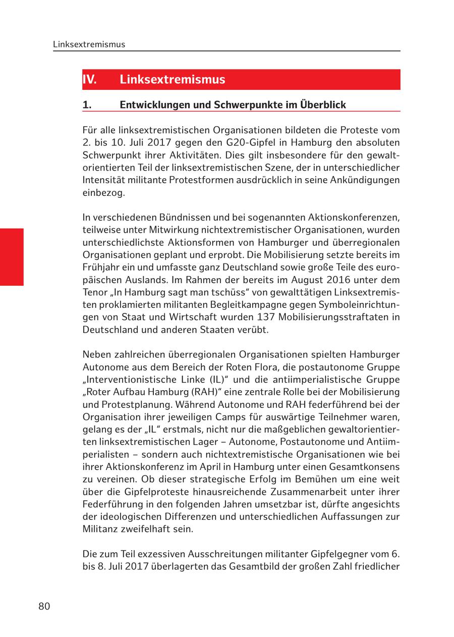 Linksextremismus IV. Linksextremismus 1. Entwicklungen und Schwerpunkte im Überblick Für alle linksextremistischen Organisationen bildeten die Proteste vom 2. bis 10. Juli 2017 gegen den G20-Gipfel in Hamburg den absoluten Schwerpunkt ihrer Aktivitäten. Dies gilt insbesondere für den gewaltorientierten Teil der linksextremistischen Szene, der in unterschiedlicher Intensität militante Protestformen ausdrücklich in seine Ankündigungen einbezog. In verschiedenen Bündnissen und bei sogenannten Aktionskonferenzen, teilweise unter Mitwirkung nichtextremistischer Organisationen, wurden unterschiedlichste Aktionsformen von Hamburger und überregionalen Organisationen geplant und erprobt. Die Mobilisierung setzte bereits im Frühjahr ein und umfasste ganz Deutschland sowie große Teile des europäischen Auslands. Im Rahmen der bereits im August 2016 unter dem Tenor "In Hamburg sagt man tschüss" von gewalttätigen Linksextremisten proklamierten militanten Begleitkampagne gegen Symboleinrichtungen von Staat und Wirtschaft wurden 137 Mobilisierungsstraftaten in Deutschland und anderen Staaten verübt. Neben zahlreichen überregionalen Organisationen spielten Hamburger Autonome aus dem Bereich der Roten Flora, die postautonome Gruppe "Interventionistische Linke (IL)" und die antiimperialistische Gruppe "Roter Aufbau Hamburg (RAH)" eine zentrale Rolle bei der Mobilisierung und Protestplanung. Während Autonome und RAH federführend bei der Organisation ihrer jeweiligen Camps für auswärtige Teilnehmer waren, gelang es der "IL" erstmals, nicht nur die maßgeblichen gewaltorientierten linksextremistischen Lager - Autonome, Postautonome und Antiimperialisten - sondern auch nichtextremistische Organisationen wie bei ihrer Aktionskonferenz im April in Hamburg unter einen Gesamtkonsens zu vereinen. Ob dieser strategische Erfolg im Bemühen um eine weit über die Gipfelproteste hinausreichende Zusammenarbeit unter ihrer Federführung in den folgenden Jahren umsetzbar ist, dürfte angesichts der ideologischen Differenzen und unterschiedlichen Auffassungen zur Militanz zweifelhaft sein. Die zum Teil exzessiven Ausschreitungen militanter Gipfelgegner vom 6. bis 8. Juli 2017 überlagerten das Gesamtbild der großen Zahl friedlicher 80