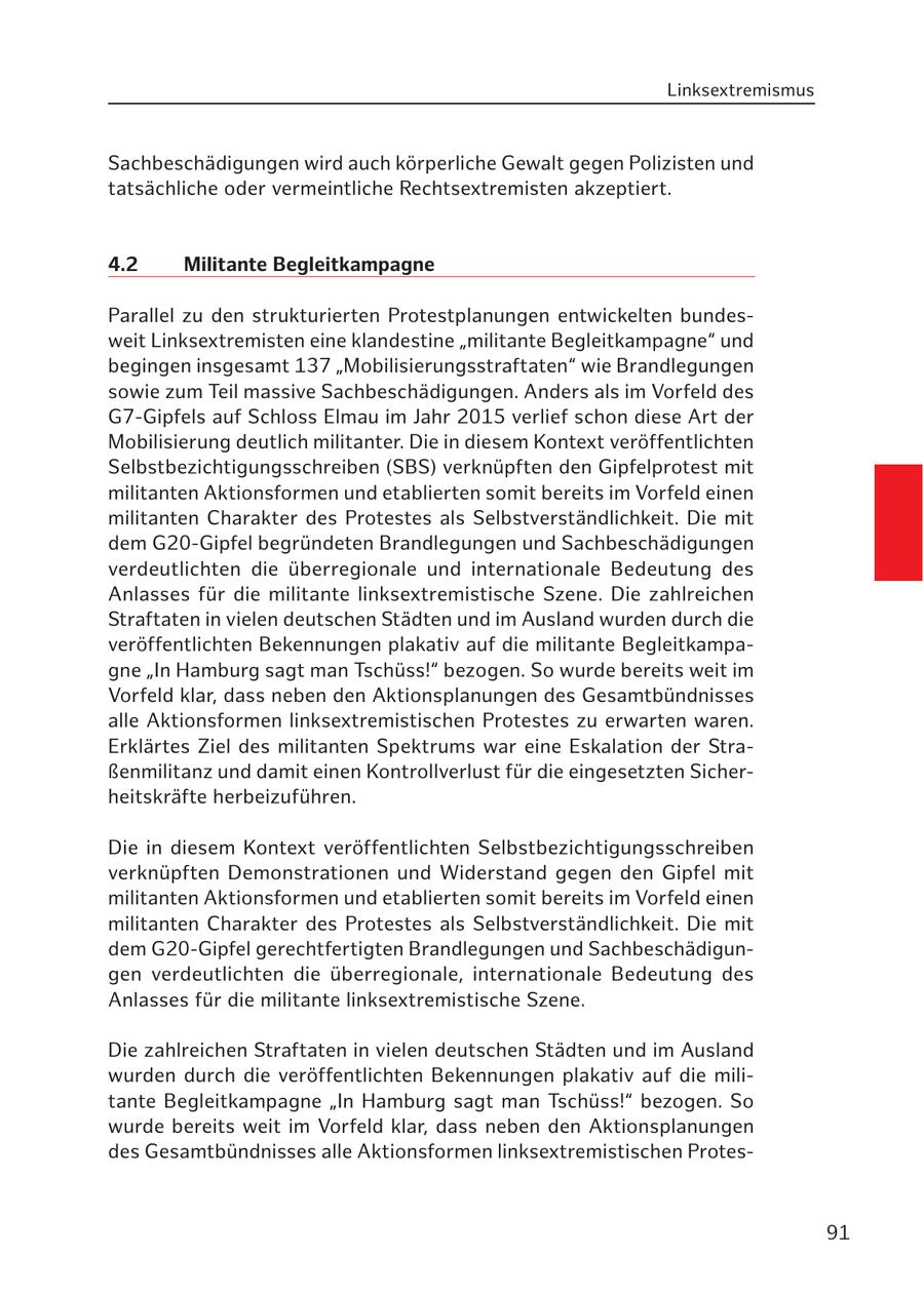 Linksextremismus Sachbeschädigungen wird auch körperliche Gewalt gegen Polizisten und tatsächliche oder vermeintliche Rechtsextremisten akzeptiert. 4.2 Militante Begleitkampagne Parallel zu den strukturierten Protestplanungen entwickelten bundesweit Linksextremisten eine klandestine "militante Begleitkampagne" und begingen insgesamt 137 "Mobilisierungsstraftaten" wie Brandlegungen sowie zum Teil massive Sachbeschädigungen. Anders als im Vorfeld des G7-Gipfels auf Schloss Elmau im Jahr 2015 verlief schon diese Art der Mobilisierung deutlich militanter. Die in diesem Kontext veröffentlichten Selbstbezichtigungsschreiben (SBS) verknüpften den Gipfelprotest mit militanten Aktionsformen und etablierten somit bereits im Vorfeld einen militanten Charakter des Protestes als Selbstverständlichkeit. Die mit dem G20-Gipfel begründeten Brandlegungen und Sachbeschädigungen verdeutlichten die überregionale und internationale Bedeutung des Anlasses für die militante linksextremistische Szene. Die zahlreichen Straftaten in vielen deutschen Städten und im Ausland wurden durch die veröffentlichten Bekennungen plakativ auf die militante Begleitkampagne "In Hamburg sagt man Tschüss!" bezogen. So wurde bereits weit im Vorfeld klar, dass neben den Aktionsplanungen des Gesamtbündnisses alle Aktionsformen linksextremistischen Protestes zu erwarten waren. Erklärtes Ziel des militanten Spektrums war eine Eskalation der Straßenmilitanz und damit einen Kontrollverlust für die eingesetzten Sicherheitskräfte herbeizuführen. Die in diesem Kontext veröffentlichten Selbstbezichtigungsschreiben verknüpften Demonstrationen und Widerstand gegen den Gipfel mit militanten Aktionsformen und etablierten somit bereits im Vorfeld einen militanten Charakter des Protestes als Selbstverständlichkeit. Die mit dem G20-Gipfel gerechtfertigten Brandlegungen und Sachbeschädigungen verdeutlichten die überregionale, internationale Bedeutung des Anlasses für die militante linksextremistische Szene. Die zahlreichen Straftaten in vielen deutschen Städten und im Ausland wurden durch die veröffentlichten Bekennungen plakativ auf die militante Begleitkampagne "In Hamburg sagt man Tschüss!" bezogen. So wurde bereits weit im Vorfeld klar, dass neben den Aktionsplanungen des Gesamtbündnisses alle Aktionsformen linksextremistischen Protes91