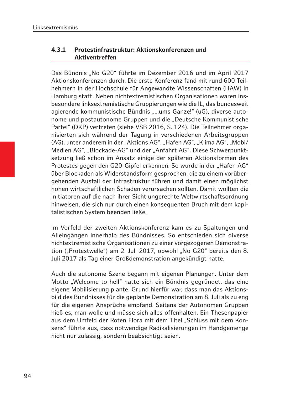Linksextremismus 4.3.1 Protestinfrastruktur: Aktionskonferenzen und Aktiventreffen Das Bündnis "No G20" führte im Dezember 2016 und im April 2017 Aktionskonferenzen durch. Die erste Konferenz fand mit rund 600 Teilnehmern in der Hochschule für Angewandte Wissenschaften (HAW) in Hamburg statt. Neben nichtextremistischen Organisationen waren insbesondere linksextremistische Gruppierungen wie die IL, das bundesweit agierende kommunistische Bündnis "...ums Ganze!" (uG), diverse autonome und postautonome Gruppen und die "Deutsche Kommunistische Partei" (DKP) vertreten (siehe VSB 2016, S. 124). Die Teilnehmer organisierten sich während der Tagung in verschiedenen Arbeitsgruppen (AG), unter anderem in der "Aktions AG", "Hafen AG", "Klima AG", "Mobi/ Medien AG", "Blockade-AG" und der "Anfahrt AG". Diese Schwerpunktsetzung ließ schon im Ansatz einige der späteren Aktionsformen des Protestes gegen den G20-Gipfel erkennen. So wurde in der "Hafen AG" über Blockaden als Widerstandsform gesprochen, die zu einem vorübergehenden Ausfall der Infrastruktur führen und damit einen möglichst hohen wirtschaftlichen Schaden verursachen sollten. Damit wollten die Initiatoren auf die nach ihrer Sicht ungerechte Weltwirtschaftsordnung hinweisen, die sich nur durch einen konsequenten Bruch mit dem kapitalistischen System beenden ließe. Im Vorfeld der zweiten Aktionskonferenz kam es zu Spaltungen und Alleingängen innerhalb des Bündnisses. So entschieden sich diverse nichtextremistische Organisationen zu einer vorgezogenen Demonstration ("Protestwelle") am 2. Juli 2017, obwohl "No G20" bereits den 8. Juli 2017 als Tag einer Großdemonstration angekündigt hatte. Auch die autonome Szene begann mit eigenen Planungen. Unter dem Motto "Welcome to hell" hatte sich ein Bündnis gegründet, das eine eigene Mobilisierung plante. Grund hierfür war, dass man das Aktionsbild des Bündnisses für die geplante Demonstration am 8. Juli als zu eng für die eigenen Ansprüche empfand. Seitens der Autonomen Gruppen hieß es, man wolle und müsse sich alles offenhalten. Ein Thesenpapier aus dem Umfeld der Roten Flora mit dem Titel "Schluss mit dem Konsens" führte aus, dass notwendige Radikalisierungen im Handgemenge nicht nur zulässig, sondern beabsichtigt seien. 94