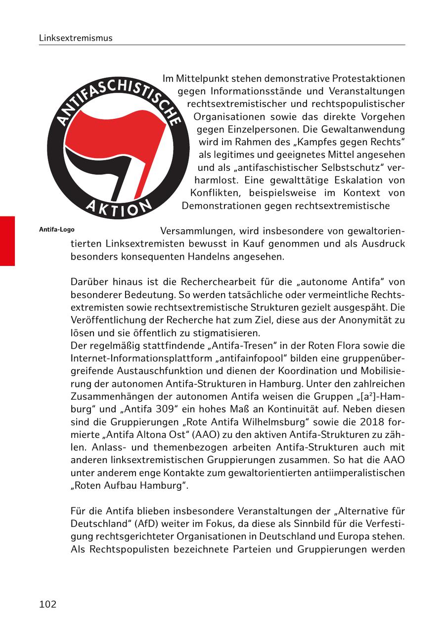 Linksextremismus Im Mittelpunkt stehen demonstrative Protestaktionen gegen Informationsstände und Veranstaltungen rechtsextremistischer und rechtspopulistischer Organisationen sowie das direkte Vorgehen gegen Einzelpersonen. Die Gewaltanwendung wird im Rahmen des "Kampfes gegen Rechts" als legitimes und geeignetes Mittel angesehen und als "antifaschistischer Selbstschutz" verharmlost. Eine gewalttätige Eskalation von Konflikten, beispielsweise im Kontext von Demonstrationen gegen rechtsextremistische Antifa-Logo Versammlungen, wird insbesondere von gewaltorientierten Linksextremisten bewusst in Kauf genommen und als Ausdruck besonders konsequenten Handelns angesehen. Darüber hinaus ist die Recherchearbeit für die "autonome Antifa" von besonderer Bedeutung. So werden tatsächliche oder vermeintliche Rechtsextremisten sowie rechtsextremistische Strukturen gezielt ausgespäht. Die Veröffentlichung der Recherche hat zum Ziel, diese aus der Anonymität zu lösen und sie öffentlich zu stigmatisieren. Der regelmäßig stattfindende "Antifa-Tresen" in der Roten Flora sowie die Internet-Informationsplattform "antifainfopool" bilden eine gruppenübergreifende Austauschfunktion und dienen der Koordination und Mobilisierung der autonomen Antifa-Strukturen in Hamburg. Unter den zahlreichen Zusammenhängen der autonomen Antifa weisen die Gruppen "[a2]-Hamburg" und "Antifa 309" ein hohes Maß an Kontinuität auf. Neben diesen sind die Gruppierungen "Rote Antifa Wilhelmsburg" sowie die 2018 formierte "Antifa Altona Ost" (AAO) zu den aktiven Antifa-Strukturen zu zählen. Anlassund themenbezogen arbeiten Antifa-Strukturen auch mit anderen linksextremistischen Gruppierungen zusammen. So hat die AAO unter anderem enge Kontakte zum gewaltorientierten antiimperalistischen "Roten Aufbau Hamburg". Für die Antifa blieben insbesondere Veranstaltungen der "Alternative für Deutschland" (AfD) weiter im Fokus, da diese als Sinnbild für die Verfestigung rechtsgerichteter Organisationen in Deutschland und Europa stehen. Als Rechtspopulisten bezeichnete Parteien und Gruppierungen werden 102
